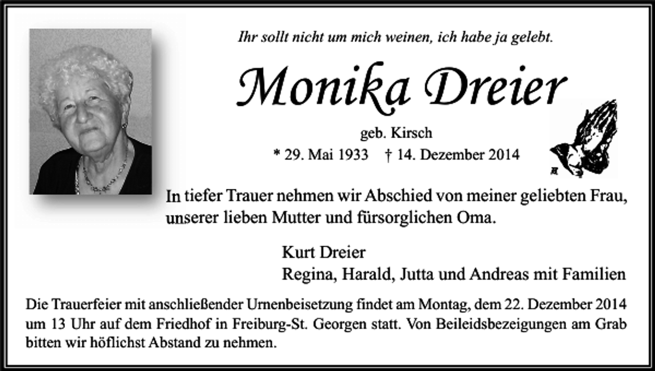 <p>Ihr sollt nicht um mich weinen, ich habe ja gelebt.</p><p>Monika Dreier<br />geb. Kirsch<br />* 29. Mai 1933 † 14. Dezember 2014</p><p>In tiefer Trauer nehmen wir Abschied von meiner geliebten Frau,<br />unserer lieben Mutter und fürsorglichen Oma.<br />Kurt Dreier<br />Regina, Harald, Jutta und Andreas mit Familien<br />Die Trauerfeier mit anschließender Urnenbeisetzung findet am Montag, dem 22. Dezember 2014<br />um 13 Uhr auf dem Friedhof in Freiburg-St. Georgen statt. Von Beileidsbezeigungen am Grab<br />bitten wir höflichst Abstand zu nehmen.</p>