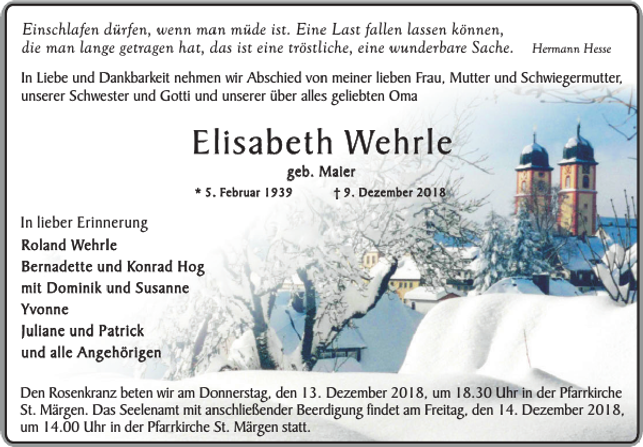 <p>Einschlafen dürfen, wenn man müde ist. Eine Last fallen lassen können,<br />die man lange getragen hat, das ist eine tröstliche, eine wunderbare Sache.</p><p>Hermann Hesse</p><p>In Liebe und Dankbarkeit nehmen wir Abschied von meiner lieben Frau, Mutter und Schwiegermutter,<br />unserer Schwester und Gotti und unserer über alles geliebten Oma</p><p>Elisabeth Wehrle<br />geb. Maier</p><p>* 5. Februar 1939</p><p>† 9. Dezember 2018</p><p>In lieber Erinnerung<br />Roland Wehrle<br />Bernadette und Konrad Hog<br />mit Dominik und Susanne<br />Yvonne<br />Juliane und Patrick<br />und alle Angehörigen<br />Den Rosenkranz beten wir am Donnerstag, den 13. Dezember 2018, um 18.30 Uhr in der Pfarrkirche<br />St. Märgen. Das Seelenamt mit anschließender Beerdigung findet am Freitag, den 14. Dezember 2018,<br />um 14.00 Uhr in der Pfarrkirche St. Märgen statt.</p>