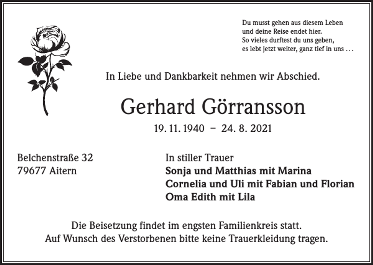 <p>Du musst gehen aus diesem Leben<br />und deine Reise endet hier.<br />So vieles durftest du uns geben,<br />es lebt jetzt weiter, ganz tief in uns . . .</p><p>In Liebe und Dankbarkeit nehmen wir Abschied.</p><p>Gerhard Görransson<br />19. 11. 1940 – 24. 8. 2021<br />Belchenstraße 32<br />In stiller Trauer<br />79677 Aitern Sonja und Matthias mit Marina<br />Cornelia und Uli mit Fabian und Florian<br />Oma Edith mit Lila<br />Die Beisetzung findet im engsten Familienkreis statt.<br />Auf Wunsch des Verstorbenen bitte keine Trauerkleidung tragen.</p>
