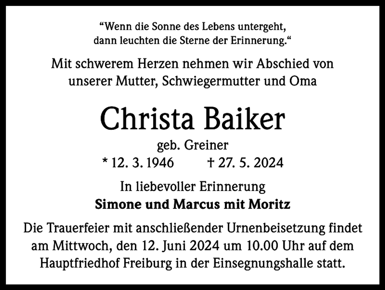 <p>“Wenn die Sonne des Lebens untergeht,<br />dann leuchten die Sterne der Erinnerung.“</p><p>Mit schwerem Herzen nehmen wir Abschied von<br />unserer Mutter, Schwiegermutter und Oma</p><p>Christa Baiker<br />geb. Greiner<br />* 12. 3. 1946<br />† 27. 5. 2024</p><p>In liebevoller Erinnerung<br />Simone und Marcus mit Moritz<br />Die Trauerfeier mit anschließender Urnenbeisetzung findet<br />am Mittwoch, den 12. Juni 2024 um 10.00 Uhr auf dem<br />Hauptfriedhof Freiburg in der Einsegnungshalle statt.</p>