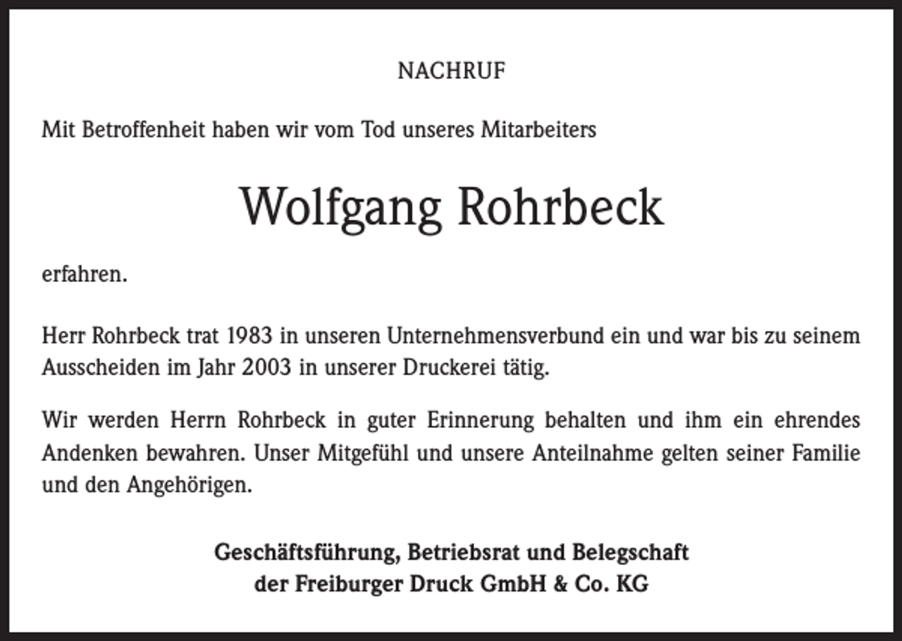 <p>NACHRUF<br />Mit Betroffenheit haben wir vom Tod unseres Mitarbeiters</p><p>Wolfgang Rohrbeck<br />erfahren.<br />Herr Rohrbeck trat 1983 in unseren Unternehmensverbund ein und war bis zu seinem<br />Ausscheiden im Jahr 2003 in unserer Druckerei tätig.<br />Wir werden Herrn Rohrbeck in guter Erinnerung behalten und ihm ein ehrendes<br />Andenken bewahren. Unser Mitgefühl und unsere Anteilnahme gelten seiner Familie<br />und den Angehörigen.<br />Geschäftsführung, Betriebsrat und Belegschaft<br />der Freiburger Druck GmbH &amp; Co. KG</p>