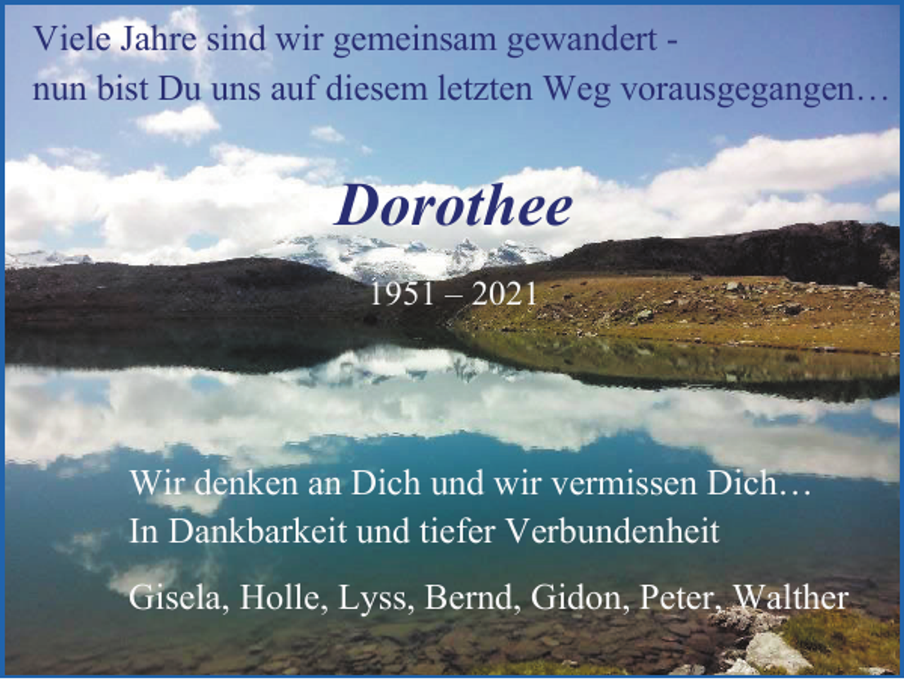 <p>Viele Jahre sind wir gemeinsam gewandert nun bist Du uns auf diesem letzten Weg vorausgegangen…</p><p>Dorothee<br />1951 – 2021</p><p>Wir denken an Dich und wir vermissen Dich…<br />In Dankbarkeit und tiefer Verbundenheit<br />Gisela, Holle, Lyss, Bernd, Gidon, Peter, Walther</p>