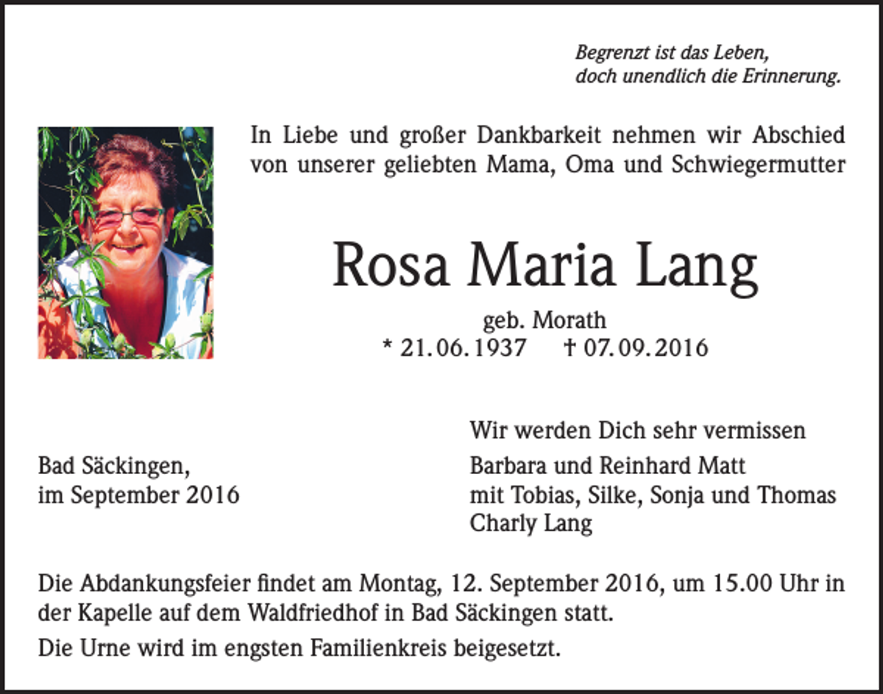 <p>Begrenzt ist das Leben,<br />doch unendlich die Erinnerung.</p><p>In Liebe und großer Dankbarkeit nehmen wir Abschied<br />von unserer geliebten Mama, Oma und Schwiegermutter</p><p>Rosa Maria Lang<br />geb. Morath<br />* 21. 06. 1937 † 07. 09. 2016</p><p>Bad Säckingen,<br />im September 2016</p><p>Wir werden Dich sehr vermissen<br />Barbara und Reinhard Matt<br />mit Tobias, Silke, Sonja und Thomas<br />Charly Lang</p><p>Die Abdankungsfeier findet am Montag, 12. September 2016, um 15.00 Uhr in<br />der Kapelle auf dem Waldfriedhof in Bad Säckingen statt.<br />Die Urne wird im engsten Familienkreis beigesetzt.</p>
