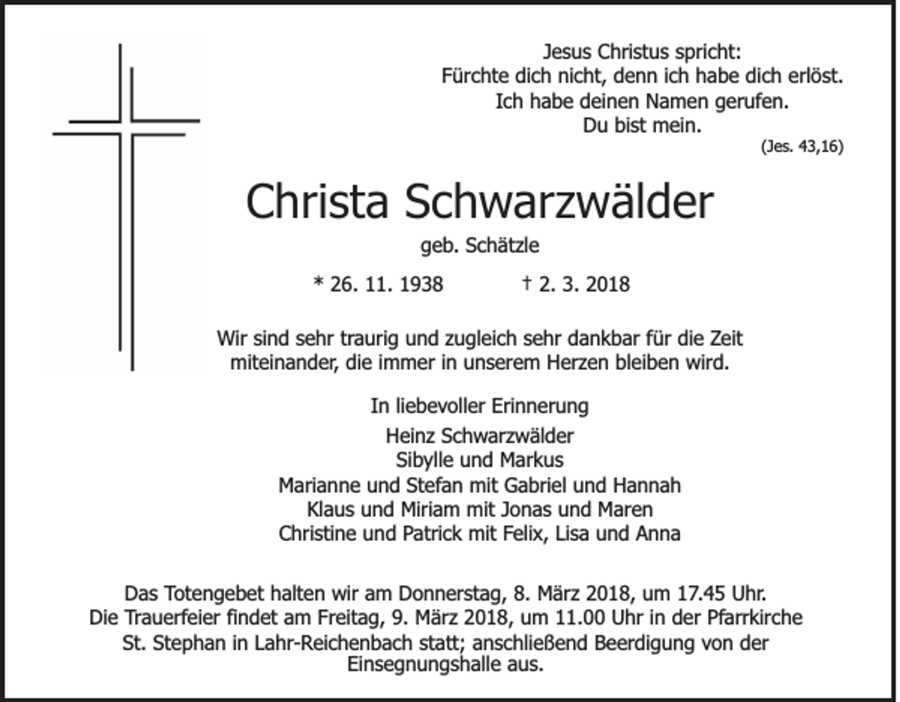 <p>JJesus<br />e s u s Christus<br />C hri st u s spricht:<br />s pri c ht:<br />FFürchte<br />ür c ht e dich<br />di c h nicht,<br />ni c ht, denn<br />d e n n iich<br />c h habe<br />h a b e di<br />c h erl<br />ö st.<br />dich<br />erlöst.<br />Ic h habe<br />h a b e deinen<br />d ei n e n Namen<br />N a m e n gerufen.<br />g er uf e n.<br />Ich<br />DDu<br />u bibist<br />st mein.<br />m ei n.</p><p>( J e s. 43,16)<br />4 3, 1 6)<br />(Jes.</p><p>CChrista<br />hri st a SSchwarzwälder<br />c h w ar z w äl d er<br />ggeb.<br />e b . Schätzle<br />S c h ät zl e</p><p>** 226.<br />6. 111.<br />1. 11</p><p>†† 2.<br />2. 3.<br />3. 22</p><p>Wir sisind<br />Wir<br />n d s sehr<br />e hr trtraurig<br />a uri g und<br />u n d zzugleich<br />u gl ei c h ssehr<br />e hr dankbar<br />d a n k b ar ffür<br />ür di<br />die<br />e ZZeit<br />eit<br />mit ei n a n d er , die<br />di e iimmer<br />m m er iinn unserem<br />u n s er e m Herzen<br />H er z e n bleiben<br />bl ei b e n wird.<br />wir d.<br />miteinander,<br />IInn liliebevoller<br />e b e voll er Erinnerung<br />Eri n n er u n g<br />H ei n z SSchwarzwälder<br />c h w ar z w äl d er<br />Heinz<br />Sibylle<br />Si b yll e uund<br />n d Markus<br />M ar k u s<br />M ari a n n e uund<br />n d StStefan<br />ef a n mit<br />mit Gabriel<br />G a bri el und<br />u n d Hannah<br />Hannah<br />Marianne<br />Kl a u s uund<br />n d Miriam<br />Miri a m mit<br />mit JJonas<br />o n a s uund<br />n d Maren<br />M ar e n<br />Klaus<br />Christine<br />C hri sti n e uund<br />n d PPatrick<br />atri c k mit<br />mit FFelix,<br />eli x, LiLisa<br />s a und<br />u n d Anna<br />Anna<br />DDas<br />a s TTotengebet<br />ot e n g e b et halten<br />h alt e n wir<br />wir aam<br />m Donnerstag,<br />D o n n er st a g, 8.<br />8. März<br />M är z 22018,<br />0 1 8, uum<br />m 117.45<br />7 . 4 5 Uhr.<br />U hr.<br />Di<br />Die<br />e TTrauerfeier<br />ra u erf ei er fifindet<br />n d et aam<br />m Fr<br />Freitag,<br />eit a g, 9.<br />9. März<br />M är z 22018,<br />0 1 8, uum<br />m 111.00<br />1. Uhr<br />U hr i in<br />n dder<br />er Pf<br />Pfarrkirche<br />arr kir c h e<br />St.<br />e p h a n i in<br />n LLahr-Reichenbach<br />a hr - Rei c h e n b a c h st<br />at t; anschließend<br />a n s c hli e ß e n d Beerdigung<br />B e er di g u n g von<br />vo n der<br />d er<br />St. St<br />Stephan<br />statt;<br />Ei<br />n s e g n u n g s h all e aaus.<br />u s.<br />Einsegnungshalle</p>