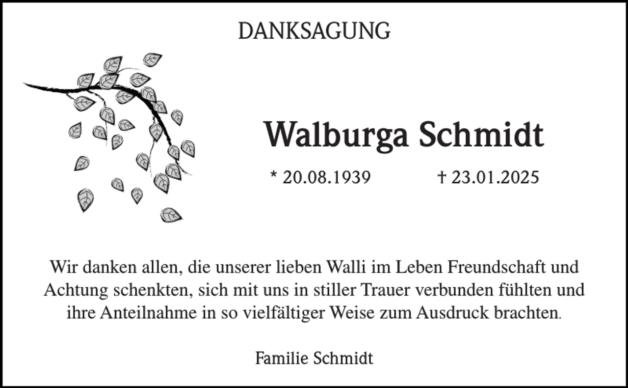 <p>DANKSAGUNG</p><p>Walburga Schmidt<br />* 20.08.1939</p><p>† 23.01.2025</p><p>Wir danken allen, die unserer lieben Walli im Leben Freundschaft und<br />Achtung schenkten, sich mit uns in stiller Trauer verbunden fühlten und<br />ihre Anteilnahme in so vielfältiger Weise zum Ausdruck brachten.<br />Familie Schmidt</p>