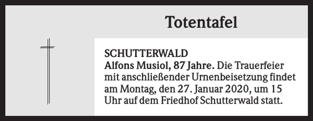 <p>Totentafel<br />SCHUTTERWALD<br />Alfons Musiol, 87 Jahre. Die Trauerfeier<br />mit anschließender Urnenbeisetzung findet<br />am Montag, den 27. Januar 2020, um 15<br />Uhr auf dem Friedhof Schutterwald statt.</p>