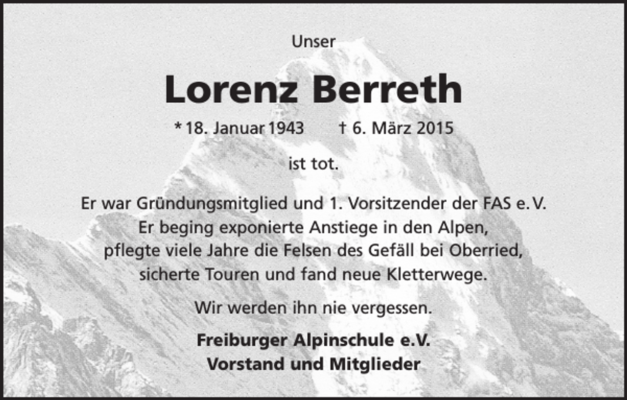 <p>Unser</p><p>Lorenz Berreth<br />* 18. Januar 1943 † 6. März 2015<br />ist tot.<br />Er war Gründungsmitglied und 1. Vorsitzender der FAS e. V.<br />Er beging exponierte Anstiege in den Alpen,<br />pflegte viele Jahre die Felsen des Gefäll bei Oberried,<br />sicherte Touren und fand neue Kletterwege.<br />Wir werden ihn nie vergessen.<br />Freiburger Alpinschule e.V.<br />Vorstand und Mitglieder</p>