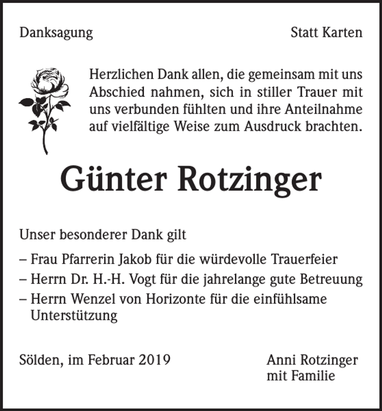 <p>Danksagung</p><p>Statt Karten</p><p>Herzlichen Dank allen, die gemeinsam mit uns<br />Abschied nahmen, sich in stiller Trauer mit<br />uns verbunden fühlten und ihre Anteilnahme<br />auf vielfältige Weise zum Ausdruck brachten.</p><p>Günter Rotzinger<br />Unser besonderer Dank gilt<br />– Frau Pfarrerin Jakob für die würdevolle Trauerfeier<br />– Herrn Dr. H.-H. Vogt für die jahrelange gute Betreuung<br />– Herrn Wenzel von Horizonte für die einfühlsame<br />Unterstützung<br />Sölden, im Februar 2019 Anni Rotzinger<br />mit Familie</p>
