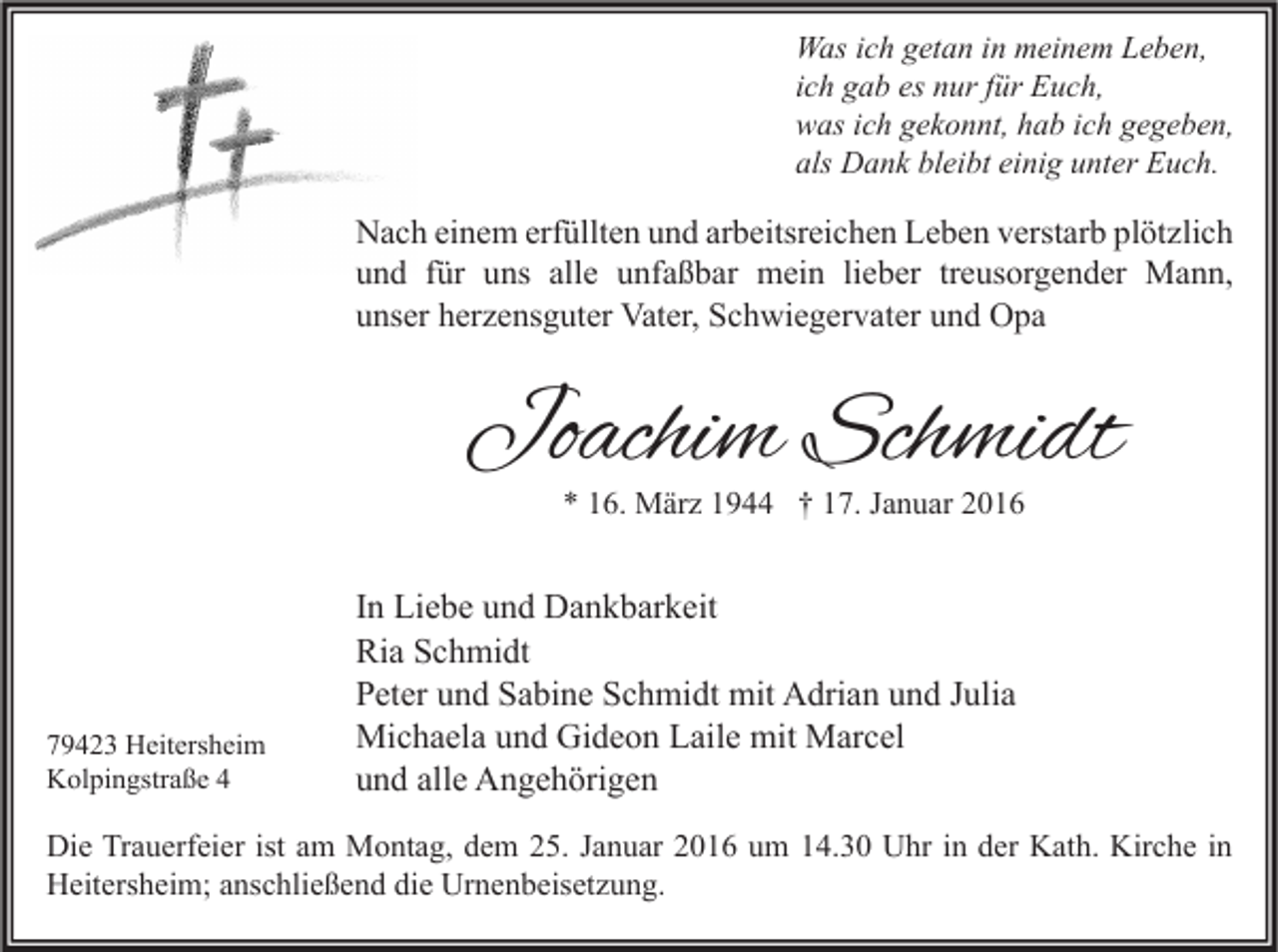 <p>Was ich getan in meinem Leben,<br />ich gab es nur für Euch,<br />was ich gekonnt, hab ich gegeben,<br />als Dank bleibt einig unter Euch.</p><p>Nach einem erfüllten und arbeitsreichen Leben verstarb plötzlich<br />und für uns alle unfaßbar mein lieber treusorgender Mann,<br />unser herzensguter Vater, Schwiegervater und Opa</p><p>Joachim Schmidt<br />* 16. März 1944 † 17. Januar 2016</p><p>79423 Heitersheim<br />Kolpingstraße 4</p><p>In Liebe und Dankbarkeit<br />Ria Schmidt<br />Peter und Sabine Schmidt mit Adrian und Julia<br />Michaela und Gideon Laile mit Marcel<br />und alle Angehörigen</p><p>Die Trauerfeier ist am Montag, dem 25. Januar 2016 um 14.30 Uhr in der Kath. Kirche in<br />Heitersheim; anschließend die Urnenbeisetzung.</p>