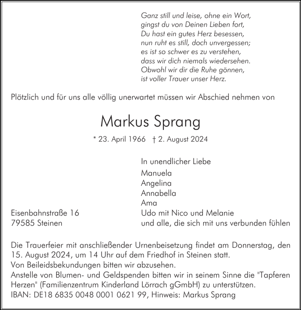 <p>Ganz still und leise, ohne ein Wort,<br />gingst du von Deinen Lieben fort,<br />Du hast ein gutes Herz besessen,<br />nun ruht es still, doch unvergessen;<br />es ist so schwer es zu verstehen,<br />dass wir dich niemals wiedersehen.<br />Obwohl wir dir die Ruhe gönnen,<br />ist voller Trauer unser Herz.</p><p>Plötzlich und für uns alle völlig unerwartet müssen wir Abschied nehmen von</p><p>Markus Sprang<br />* 23. April 1966 † 2. August 2024</p><p>Eisenbahnstraße 16<br />79585 Steinen</p><p>In unendlicher Liebe<br />Manuela<br />Angelina<br />Annabella<br />Ama<br />Udo mit Nico und Melanie<br />und alle, die sich mit uns verbunden fühlen</p><p>Die Trauerfeier mit anschließender Urnenbeisetzung findet am Donnerstag, den<br />15. August 2024, um 14 Uhr auf dem Friedhof in Steinen statt.<br />Von Beileidsbekundungen bitten wir abzusehen.<br />Anstelle von Blumen- und Geldspenden bitten wir in seinem Sinne die "Tapferen<br />Herzen" (Familienzentrum Kinderland Lörrach gGmbH) zu unterstützen.<br />IBAN: DE18 6835 0048 0001 0621 99, Hinweis: Markus Sprang</p>