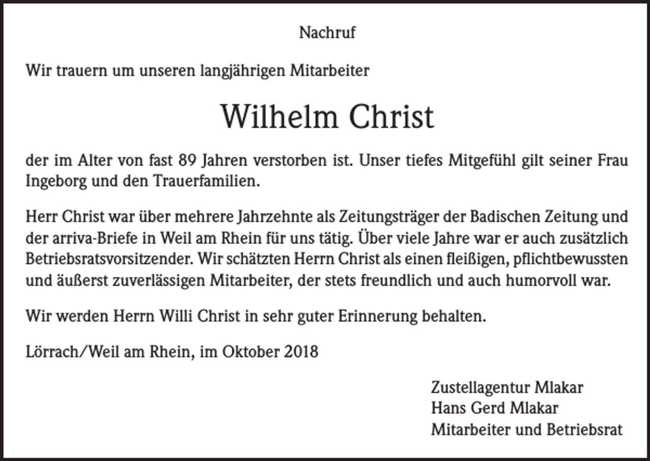 <p>Nachruf<br />Wir trauern um unseren langjährigen Mitarbeiter</p><p>Wilhelm Christ<br />der im Alter von fast 89 Jahren verstorben ist. Unser tiefes Mitgefühl gilt seiner Frau<br />Ingeborg und den Trauerfamilien.<br />Herr Christ war über mehrere Jahrzehnte als Zeitungsträger der Badischen Zeitung und<br />der arriva-Briefe in Weil am Rhein für uns tätig. Über viele Jahre war er auch zusätzlich<br />Betriebsratsvorsitzender. Wir schätzten Herrn Christ als einen fleißigen, pflichtbewussten<br />und äußerst zuverlässigen Mitarbeiter, der stets freundlich und auch humorvoll war.<br />Wir werden Herrn Willi Christ in sehr guter Erinnerung behalten.<br />Lörrach/Weil am Rhein, im Oktober 2018<br />Zustellagentur Mlakar<br />Hans Gerd Mlakar<br />Mitarbeiter und Betriebsrat</p>