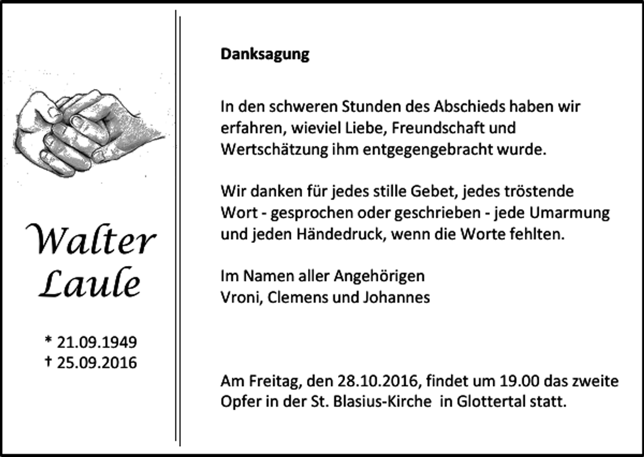 <p>Danksagung<br />In den schweren Stunden des Abschieds haben wir<br />erfahren, wieviel Liebe, Freundschaft und<br />Wertschätzung ihm entgegengebracht wurde.</p><p>Walter<br />Laule</p><p>Wir danken für jedes stille Gebet, jedes tröstende<br />Wort - gesprochen oder geschrieben - jede Umarmung<br />und jeden Händedruck, wenn die Worte fehlten.<br />Im Namen aller Angehörigen<br />Vroni, Clemens und Johannes</p><p>* 21.09.1949<br />† 25.09.2016<br />Am Freitag, den 28.10.2016, findet um 19.00 das zweite<br />Opfer in der St. Blasius-Kirche in Glottertal statt.</p>