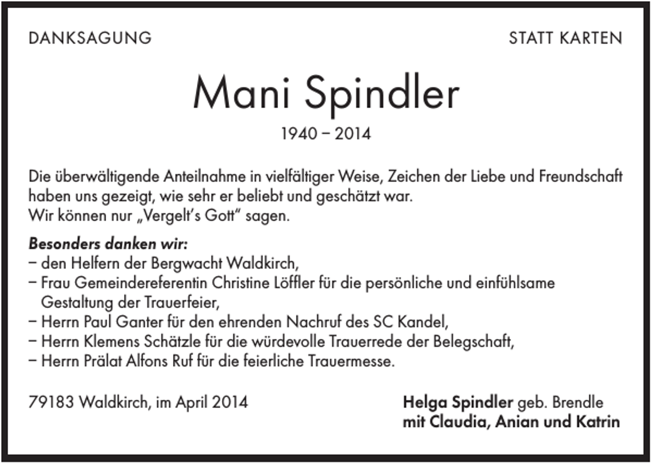 <p>DANKSAGUNG</p><p>STATT KARTEN</p><p>Mani Spindler<br />1940 – 2014<br />Die überwältigende Anteilnahme in vielfältiger Weise, Zeichen der Liebe und Freundschaft<br />haben uns gezeigt, wie sehr er beliebt und geschätzt war.<br />Wir können nur „Vergelt’s Gott“ sagen.<br />Besonders danken wir:<br />– den Helfern der Bergwacht Waldkirch,<br />– Frau Gemeindereferentin Christine Löffler für die persönliche und einfühlsame<br />Gestaltung der Trauerfeier,<br />– Herrn Paul Ganter für den ehrenden Nachruf des SC Kandel,<br />– Herrn Klemens Schätzle für die würdevolle Trauerrede der Belegschaft,<br />– Herrn Prälat Alfons Ruf für die feierliche Trauermesse.<br />79183 Waldkirch, im April 2014</p><p>Helga Spindler geb. Brendle<br />mit Claudia, Anian und Katrin</p>