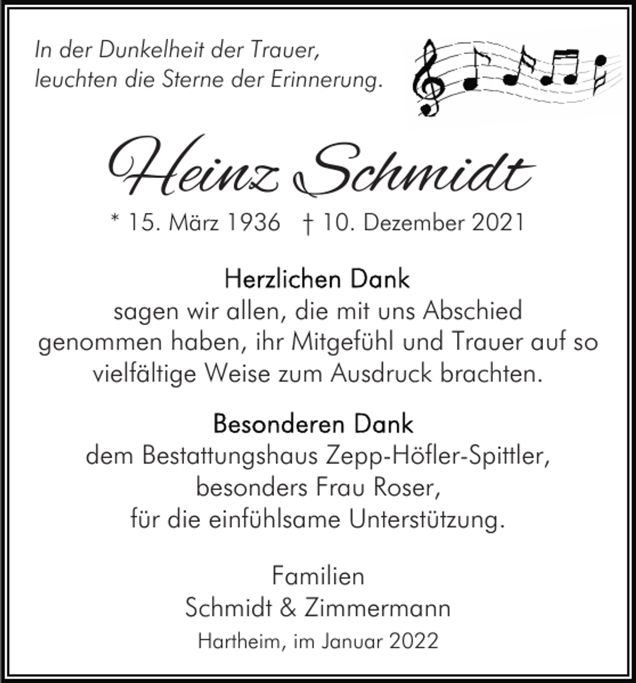 <p>In der Dunkelheit der Trauer,<br />leuchten die Sterne der Erinnerung.</p><p>Heinz Schmidt<br />* 15. März 1936 † 10. Dezember 2021</p><p>sagen wir allen, die mit uns Abschied<br />genommen haben, ihr Mitgefühl und Trauer auf so<br />vielfältige Weise zum Ausdruck brachten.<br />dem Bestattungshaus Zepp-Höfler-Spittler,<br />besonders Frau Roser,<br />für die einfühlsame Unterstützung.<br />Familien<br />Schmidt &amp; Zimmermann<br />Hartheim, im Januar 2022</p>