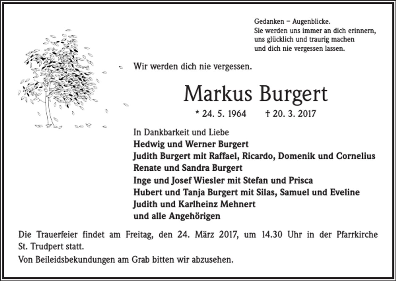 <p>Gedanken – Augenblicke.<br />Sie werden uns immer an dich erinnern,<br />uns glücklich und traurig machen<br />und dich nie vergessen lassen.</p><p>Wir werden dich nie vergessen.</p><p>Markus Burgert<br />* 24. 5. 1964 † 20. 3. 2017<br />In Dankbarkeit und Liebe<br />Hedwig und Werner Burgert<br />Judith Burgert mit Raffael, Ricardo, Domenik und Cornelius<br />Renate und Sandra Burgert<br />Inge und Josef Wiesler mit Stefan und Prisca<br />Hubert und Tanja Burgert mit Silas, Samuel und Eveline<br />Judith und Karlheinz Mehnert<br />und alle Angehörigen<br />Die Trauerfeier findet am Freitag, den 24. März 2017, um 14.30 Uhr in der Pfarrkirche<br />St. Trudpert statt.<br />Von Beileidsbekundungen am Grab bitten wir abzusehen.</p>