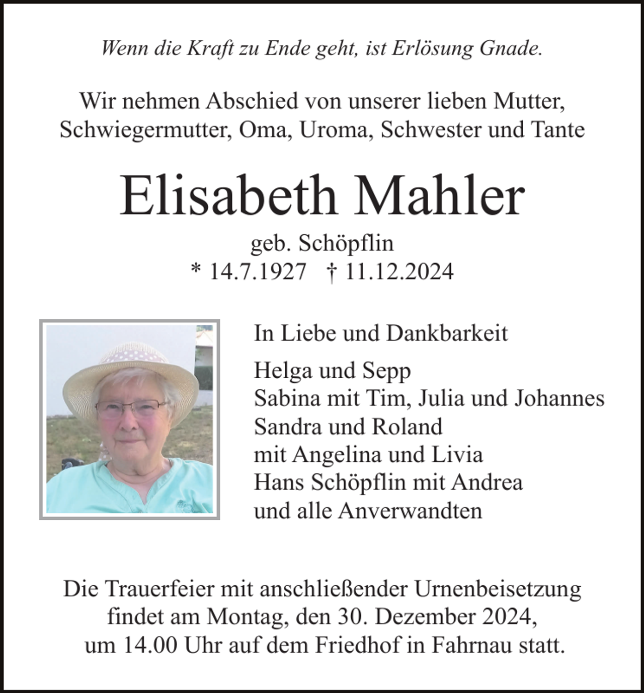 <p>Wenn die Kraft zu Ende geht, ist Erlösung Gnade.</p><p>Wir nehmen Abschied von unserer lieben Mutter,<br />Schwiegermutter, Oma, Uroma, Schwester und Tante</p><p>Elisabeth Mahler<br />geb. Schöpflin<br />* 14.7.1927 † 11.12.2024<br />In Liebe und Dankbarkeit<br />Helga und Sepp<br />Sabina mit Tim, Julia und Johannes<br />Sandra und Roland<br />mit Angelina und Livia<br />Hans Schöpflin mit Andrea<br />und alle Anverwandten<br />Die Trauerfeier mit anschließender Urnenbeisetzung<br />findet am Montag, den 30. Dezember 2024,<br />um 14.00 Uhr auf dem Friedhof in Fahrnau statt.</p>