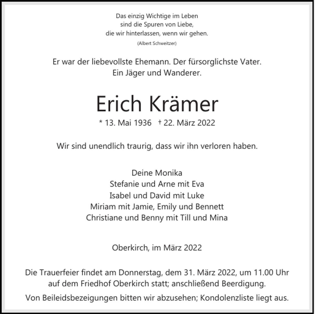 <p>Das einzig Wichtige im Leben<br />sind die Spuren von Liebe,<br />die wir hinterlassen, wenn wir gehen.<br />(Albert Schweitzer)</p><p>Er war der liebevollste Ehemann. Der fürsorglichste Vater.<br />Ein Jäger und Wanderer.</p><p>Erich Krämer<br />* 13. Mai 1936 † 22. März 2022</p><p>Wir sind unendlich traurig, dass wir ihn verloren haben.<br />Deine Monika<br />Stefanie und Arne mit Eva<br />Isabel und David mit Luke<br />Miriam mit Jamie, Emily und Bennett<br />Christiane und Benny mit Till und Mina<br />Oberkirch, im März 2022<br />Die Trauerfeier findet am Donnerstag, dem 31. März 2022, um 11.00 Uhr<br />auf dem Friedhof Oberkirch statt; anschließend Beerdigung.<br />Von Beileidsbezeigungen bitten wir abzusehen; Kondolenzliste liegt aus.</p>