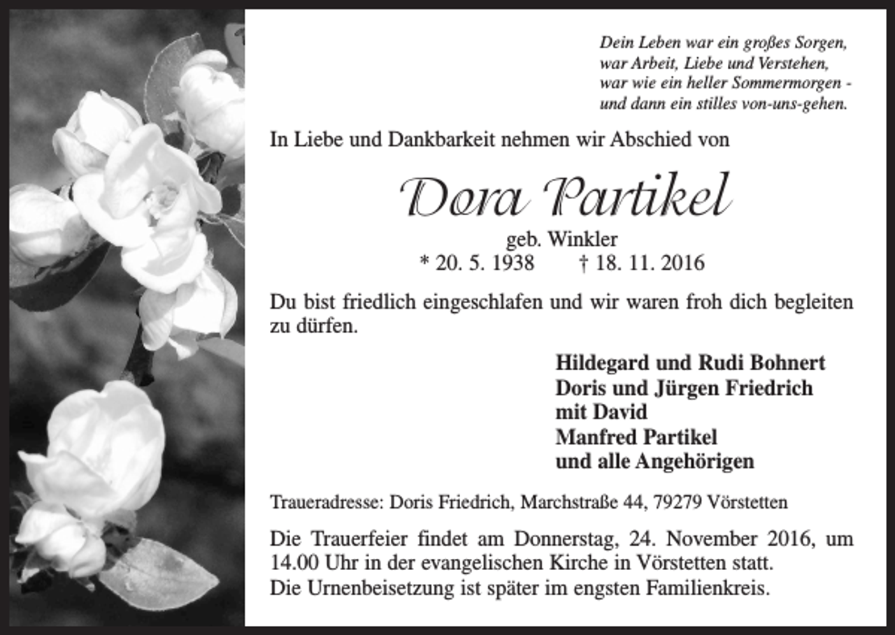 <p>Dein Leben war ein großes Sorgen,<br />war Arbeit, Liebe und Verstehen,<br />war wie ein heller Sommermorgen und dann ein stilles von-uns-gehen.</p><p>In Liebe und Dankbarkeit nehmen wir Abschied von</p><p>Dora Partikel<br />geb. Winkler<br />* 20. 5. 1938 † 18. 11. 2016</p><p>Du bist friedlich eingeschlafen und wir waren froh dich begleiten<br />zu dürfen.<br />Hildegard und Rudi Bohnert<br />Doris und Jürgen Friedrich<br />mit David<br />Manfred Partikel<br />und alle Angehörigen<br />Traueradresse: Doris Friedrich, Marchstraße 44, 79279 Vörstetten</p><p>Die Trauerfeier findet am Donnerstag, 24. November 2016, um<br />14.00 Uhr in der evangelischen Kirche in Vörstetten statt.<br />Die Urnenbeisetzung ist später im engsten Familienkreis.</p>