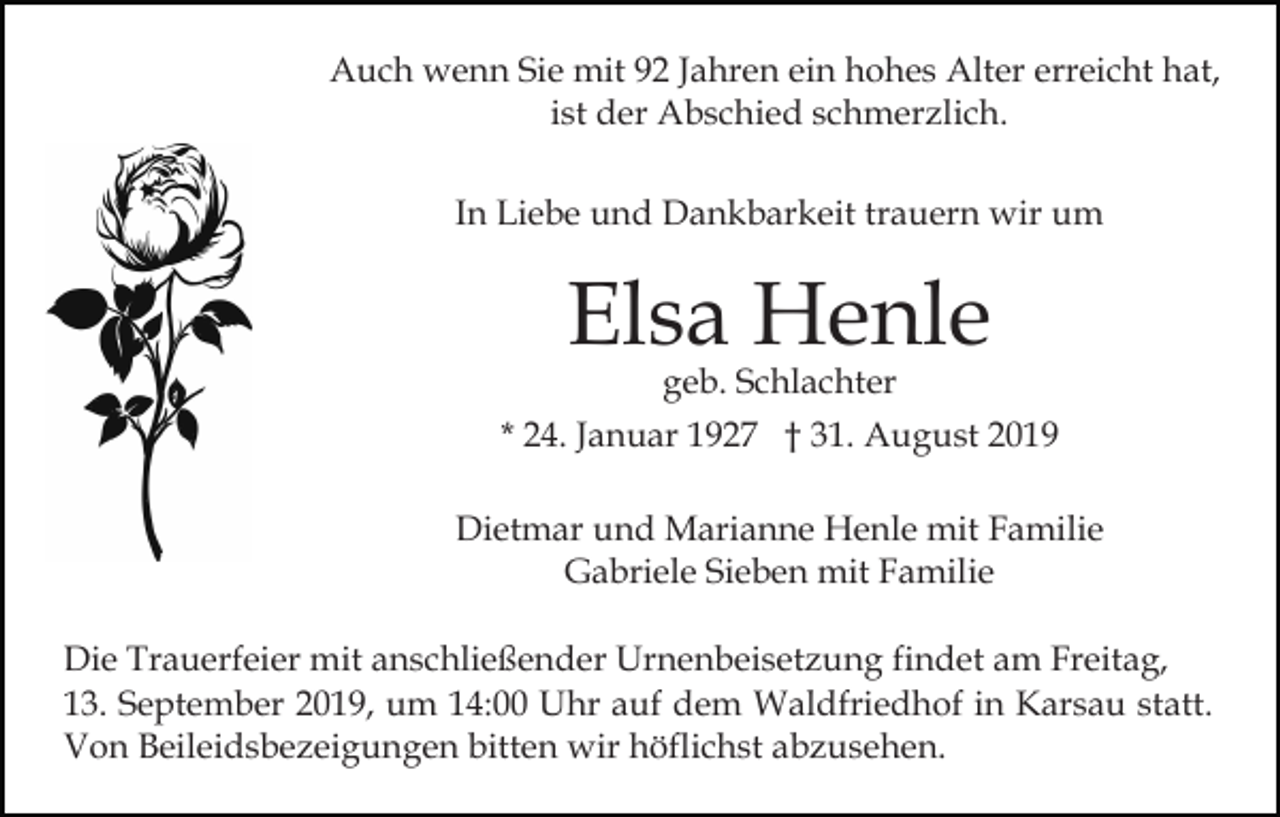 <p>Auch wenn Sie mit 92 Jahren ein hohes Alter erreicht hat,<br />ist der Abschied schmerzlich.<br />In Liebe und Dankbarkeit trauern wir um</p><p>Elsa Henle</p><p>geb. Schlachter<br />* 24. Januar 1927 † 31. August 2019<br />Dietmar und Marianne Henle mit Familie<br />Gabriele Sieben mit Familie<br />Die Trauerfeier mit anschließender Urnenbeisetzung findet am Freitag,<br />13. September 2019, um 14:00 Uhr auf dem Waldfriedhof in Karsau statt.<br />Von Beileidsbezeigungen bitten wir höflichst abzusehen.</p>