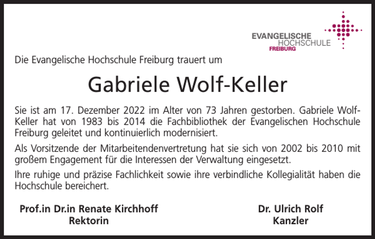 <p>EVANGELISCHE<br />HOCHSCHULE<br />FREIBURG</p><p>Die Evangelische Hochschule Freiburg trauert um</p><p>Gabriele Wolf-Keller<br />Sie ist am 17. Dezember 2022 im Alter von 73 Jahren gestorben. Gabriele WolfKeller hat von 1983 bis 2014 die Fachbibliothek der Evangelischen Hochschule<br />Freiburg geleitet und kontinuierlich modernisiert.<br />Als Vorsitzende der Mitarbeitendenvertretung hat sie sich von 2002 bis 2010 mit<br />großem Engagement für die Interessen der Verwaltung eingesetzt.<br />Ihre ruhige und präzise Fachlichkeit sowie ihre verbindliche Kollegialität haben die<br />Hochschule bereichert.<br />Prof.in Dr.in Renate Kirchhoff<br />Rektorin</p><p>Dr. Ulrich Rolf<br />Kanzler</p>