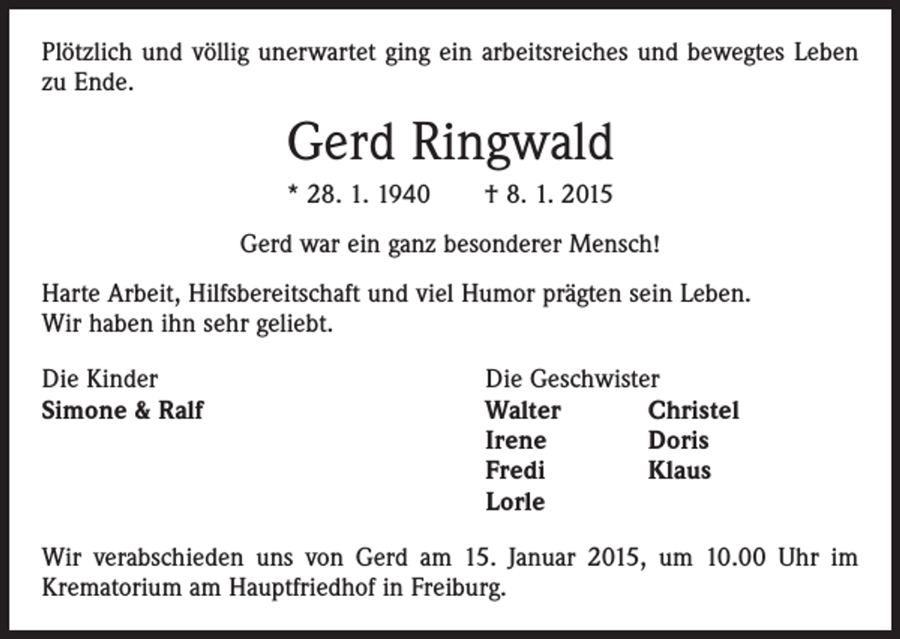 <p>Plötzlich und völlig unerwartet ging ein arbeitsreiches und bewegtes Leben­<br />zu Ende.</p><p>Gerd Ringwald<br />* 28. 1. 1940 † 8. 1. 2015<br />Gerd war ein ganz besonderer Mensch!<br />Harte Arbeit, Hilfsbereitschaft und viel Humor prägten sein Leben.<br />Wir haben ihn sehr geliebt.<br />Die Kinder<br />Simone &amp; Ralf</p><p>Die Geschwister<br />Walter<br />Christel<br />Irene<br />Doris<br />Fredi<br />Klaus<br />Lorle</p><p>Wir verabschieden uns von Gerd am 15. Januar 2015, um 10.00 Uhr im<br />­Krematorium am Hauptfriedhof in Freiburg.</p>