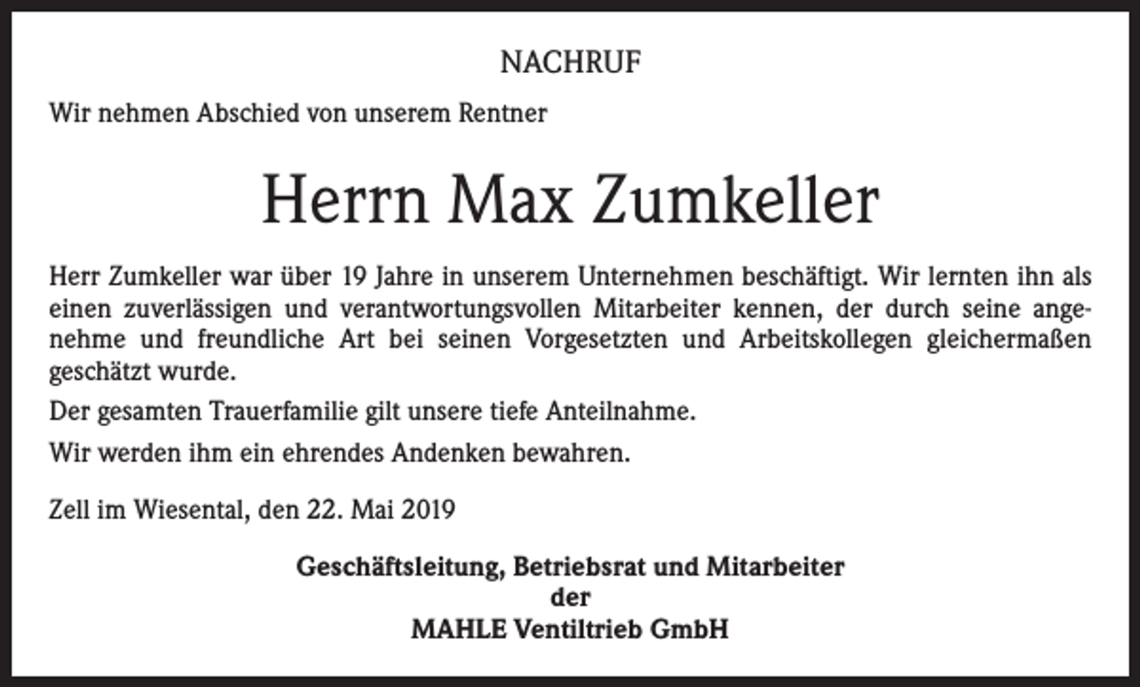 <p>NACHRUF<br />Wir nehmen Abschied von unserem Rentner</p><p>Herrn Max Zumkeller<br />Herr Zumkeller war über 19 Jahre in unserem Unternehmen beschäftigt. Wir lernten ihn als<br />einen zuverlässigen und verantwortungsvollen Mitarbeiter kennen, der durch seine angenehme und freundliche Art bei seinen Vorgesetzten und Arbeitskollegen gleichermaßen<br />geschätzt wurde.<br />Der gesamten Trauerfamilie gilt unsere tiefe Anteilnahme.<br />Wir werden ihm ein ehrendes Andenken bewahren.<br />Zell im Wiesental, den 22. Mai 2019<br />Geschäftsleitung, Betriebsrat und Mitarbeiter<br />der<br />MAHLE Ventiltrieb GmbH</p>