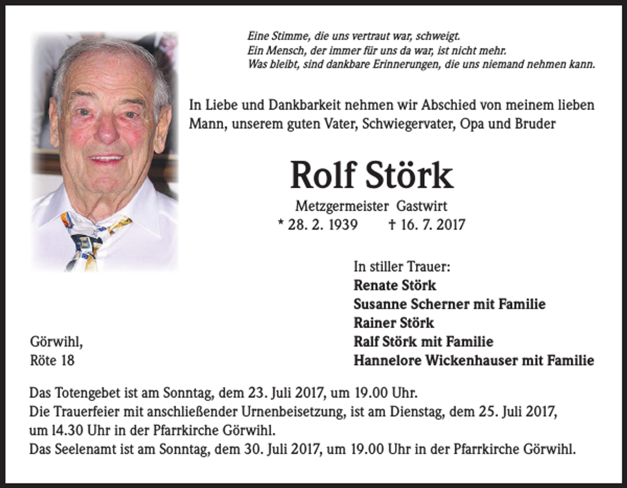 <p>Eine Stimme, die uns vertraut war, schweigt.<br />Ein Mensch, der immer für uns da war, ist nicht mehr.<br />Was bleibt, sind dankbare Erinnerungen, die uns niemand nehmen kann.</p><p>In Liebe und Dankbarkeit nehmen wir Abschied von meinem lieben<br />Mann, unserem guten Vater, Schwiegervater, Opa und Bruder</p><p>Rolf Störk</p><p>Metzgermeister Gastwirt<br />* 28. 2. 1939 † 16. 7. 2017</p><p>Görwihl,<br />Röte 18</p><p>In stiller Trauer:<br />Renate Störk<br />Susanne Scherner mit Familie<br />Rainer Störk<br />Ralf Störk mit Familie<br />Hannelore Wickenhauser mit Familie</p><p>Das Totengebet ist am Sonntag, dem 23. Juli 2017, um 19.00 Uhr.<br />Die Trauerfeier mit anschließender Urnenbeisetzung, ist am Dienstag, dem 25. Juli 2017,<br />um l4.30 Uhr in der Pfarrkirche Görwihl.<br />Das Seelenamt ist am Sonntag, dem 30. Juli 2017, um 19.00 Uhr in der Pfarrkirche Görwihl.</p>