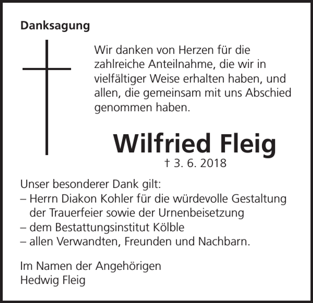 <p>Danksagung<br />Wir danken von Herzen für die<br />zahlreiche Anteilnahme, die wir in<br />vielfältiger Weise erhalten haben, und<br />allen, die gemeinsam mit uns Abschied<br />genommen haben.</p><p>Wilfried Fleig<br />† 3. 6. 2018</p><p>Unser besonderer Dank gilt:<br />– Herrn Diakon Kohler für die würdevolle Gestaltung<br />der Trauerfeier sowie der Urnenbeisetzung<br />– dem Bestattungsinstitut Kölble<br />– allen Verwandten, Freunden und Nachbarn.<br />Im Namen der Angehörigen<br />Hedwig Fleig</p>