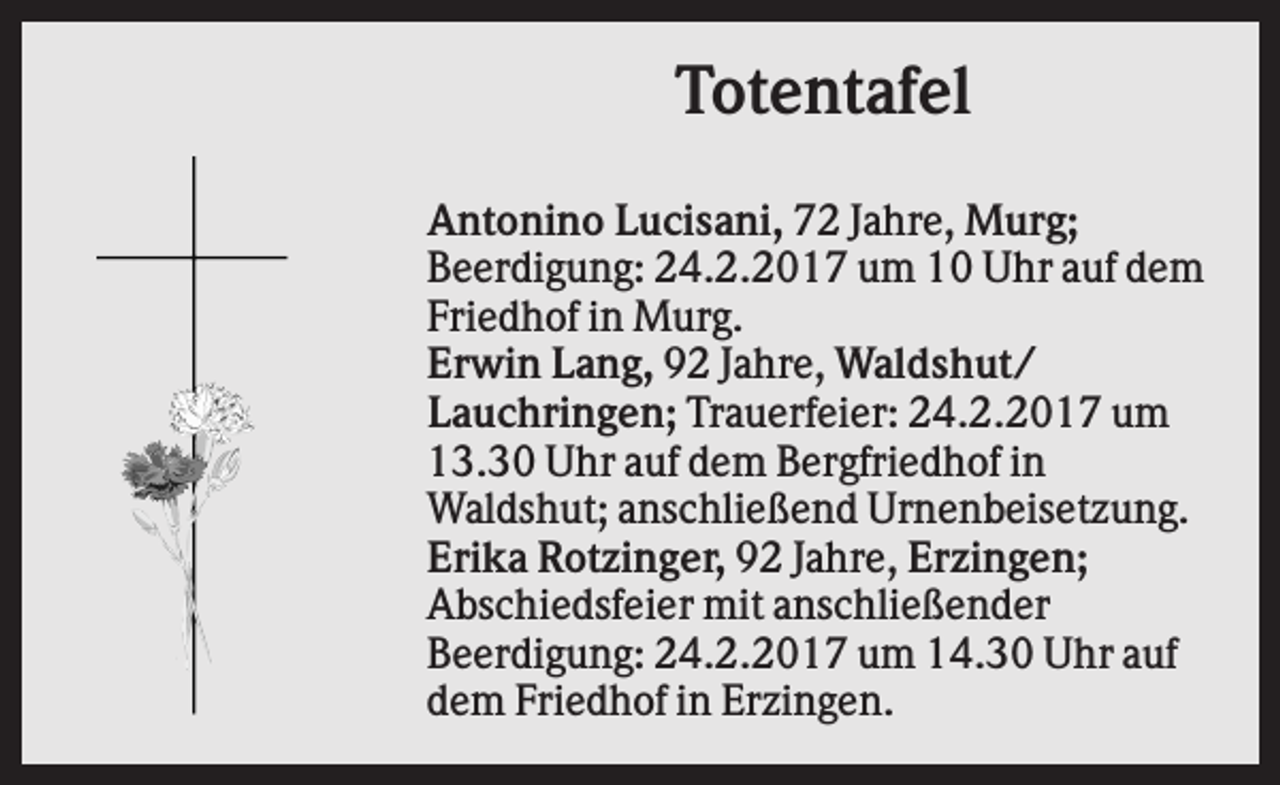 <p>Totentafel<br />Antonino Lucisani, 72 Jahre, Murg;<br />Beerdigung: 24.2.2017 um 10 Uhr auf dem<br />Friedhof in Murg.<br />Erwin Lang, 92 Jahre, Waldshut/<br />Lauchringen; Trauerfeier: 24.2.2017 um<br />13.30 Uhr auf dem Bergfriedhof in<br />Waldshut; anschließend Urnenbeisetzung.<br />Erika Rotzinger, 92 Jahre, Erzingen;<br />Abschiedsfeier mit anschließender<br />Beerdigung: 24.2.2017 um 14.30 Uhr auf<br />dem Friedhof in Erzingen.</p>