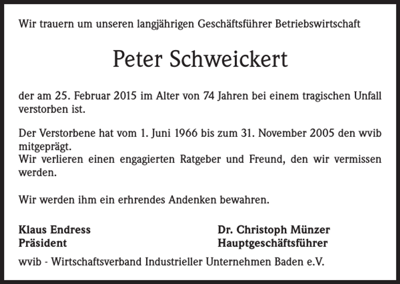 <p>Wir trauern um unseren langjährigen Geschäftsführer Betriebswirtschaft</p><p>Peter Schweickert<br />der am 25. Februar 2015 im Alter von 74 Jahren bei einem tragischen Unfall<br />­verstorben ist.<br />Der Verstorbene hat vom 1. Juni 1966 bis zum 31. November 2005 den wvib<br />mitgeprägt.<br />Wir verlieren einen engagierten Ratgeber und Freund, den wir vermissen<br />werden.<br />Wir werden ihm ein erhrendes Andenken bewahren.<br />Klaus Endress<br />Präsident</p><p>Dr. Christoph Münzer<br />Hauptgeschäftsführer</p><p>wvib - Wirtschaftsverband Industrieller Unternehmen Baden e.V.</p>