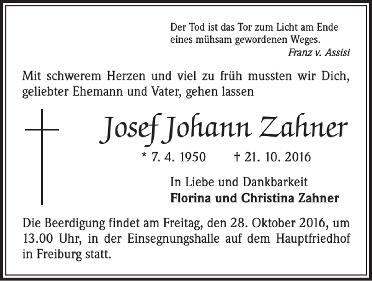 <p>Der Tod ist das Tor zum Licht am Ende<br />eines mühsam gewordenen Weges.</p><p>Franz v. Assisi</p><p>Mit schwerem Herzen und viel zu früh mussten wir Dich,<br />geliebter Ehemann und Vater, gehen lassen</p><p>Josef Johann Zahner<br />* 7. 4. 1950 † 21. 10. 2016<br />In Liebe und Dankbarkeit<br />Florina und Christina Zahner<br />Die Beerdigung findet am Freitag, den 28. Oktober 2016, um<br />13.00 Uhr, in der Einsegnungshalle auf dem Hauptfriedhof<br />in Freiburg statt.</p>