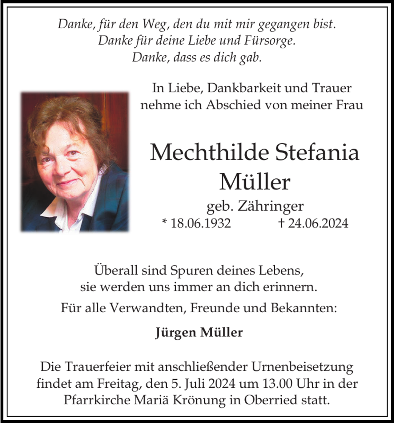 <p>Danke, für den Weg, den du mit mir gegangen bist.<br />Danke für deine Liebe und Fürsorge.<br />Danke, dass es dich gab.<br />In Liebe, Dankbarkeit und Trauer<br />nehme ich Abschied von meiner Frau</p><p>Mechthilde Stefania<br />Müller<br />geb. Zähringer<br />* 18.06.1932</p><p>† 24.06.2024</p><p>Überall sind Spuren deines Lebens,<br />sie werden uns immer an dich erinnern.</p><p>Für alle Verwandten, Freunde und Bekannten:<br />Jürgen Müller<br />Die Trauerfeier mit anschließender Urnenbeisetzung<br />findet am Freitag, den 5. Juli 2024 um 13.00 Uhr in der<br />Pfarrkirche Mariä Krönung in Oberried statt.</p>