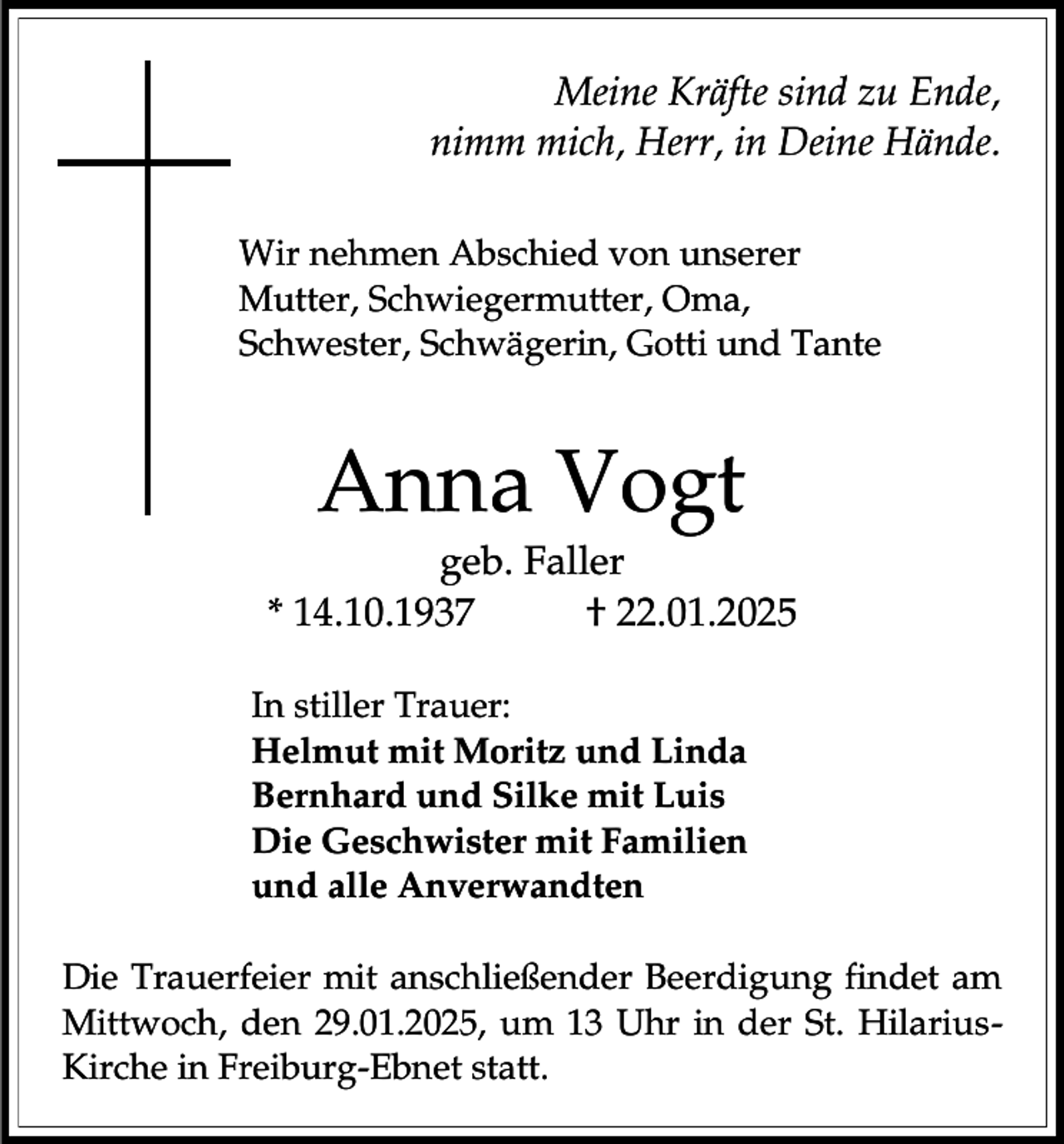 <p>Meine Kräfte sind zu Ende,<br />nimm mich, Herr, in Deine Hände.<br />Wir nehmen Abschied von unserer<br />Mutter, Schwiegermutter, Oma,<br />Schwester, Schwägerin, Gotti und Tante</p><p>Anna Vogt<br />geb. Faller<br />* 14.10.1937<br />† 22.01.2025<br />In stiller Trauer:<br />Helmut mit Moritz und Linda<br />Bernhard und Silke mit Luis<br />Die Geschwister mit Familien<br />und alle Anverwandten<br />Die Trauerfeier mit anschließender Beerdigung findet am<br />Mittwoch, den 29.01.2025, um 13 Uhr in der St. HilariusKirche in Freiburg-Ebnet statt.</p>