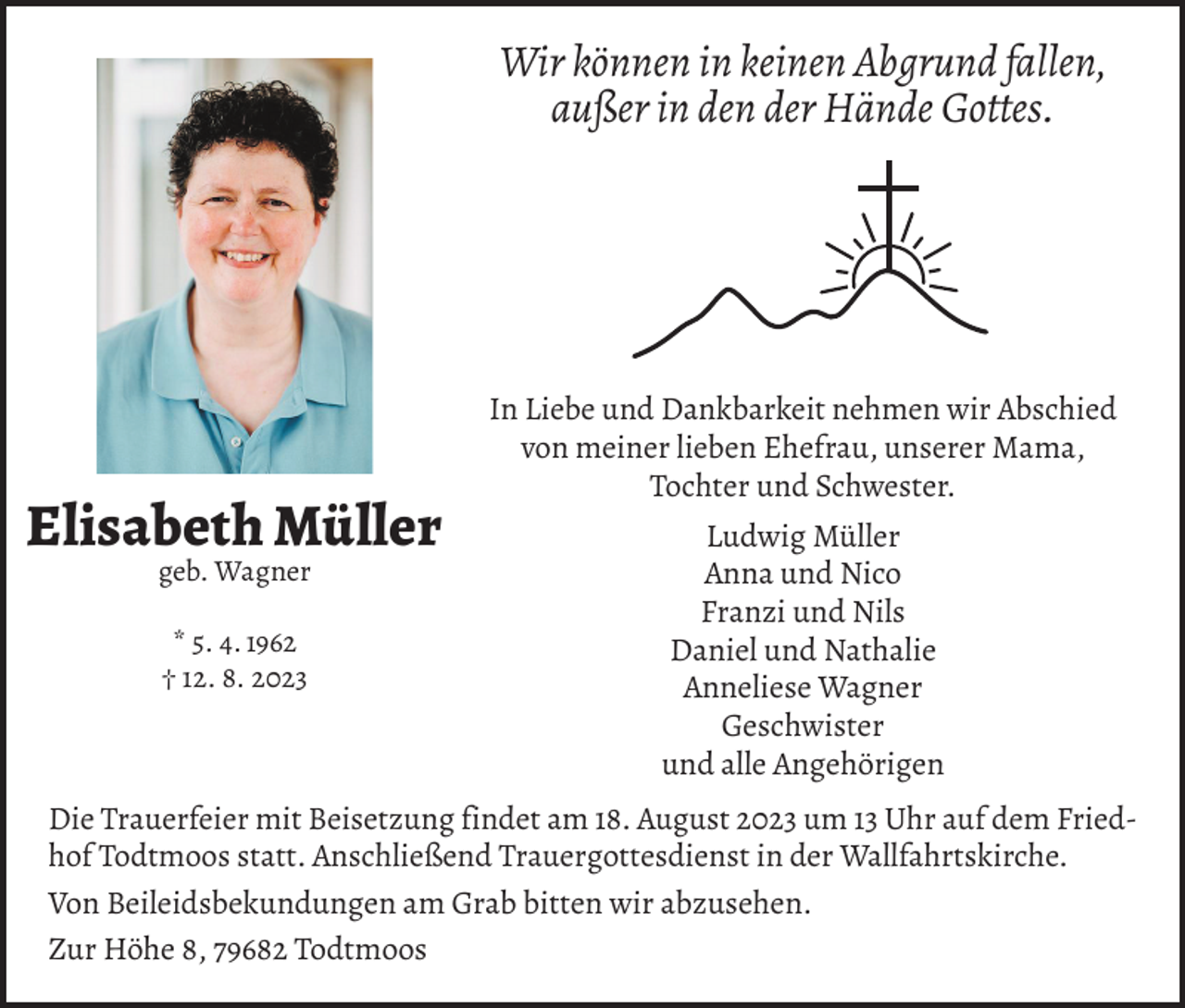 <p>Wir können in keinen Abgrund fallen,<br />außer in den der Hände Gottes.</p><p>Elisabeth Müller<br />geb. Wagner<br />* 5. 4. 1962<br />† 12. 8. 2023</p><p>In Liebe und Dankbarkeit nehmen wir Abschied<br />von meiner lieben Ehefrau, unserer Mama,<br />Tochter und Schwester.<br />Ludwig Müller<br />Anna und Nico<br />Franzi und Nils<br />Daniel und Nathalie<br />Anneliese Wagner<br />Geschwister<br />und alle Angehörigen</p><p>Die Trauerfeier mit Beisetzung findet am 18. August 2023 um 13 Uhr auf dem Friedhof Todtmoos statt. Anschließend Trauergottesdienst in der Wallfahrtskirche.<br />Von Beileidsbekundungen am Grab bitten wir abzusehen.<br />Zur Höhe 8, 79682 Todtmoos</p>