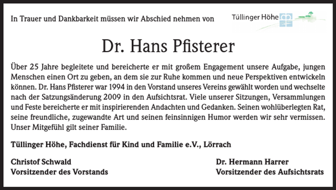 <p>In Trauer und Dankbarkeit müssen wir Abschied nehmen von</p><p>Dr. Hans Pfisterer<br />Über 25 Jahre begleitete und bereicherte er mit großem Engagement unsere Aufgabe, jungen<br />Menschen einen Ort zu geben, an dem sie zur Ruhe kommen und neue Perspektiven entwickeln<br />können. Dr. Hans Pfisterer war 1994 in den Vorstand unseres Vereins gewählt worden und wechselte<br />nach der Satzungsänderung 2009 in den Aufsichtsrat. Viele unserer Sitzungen, Versammlungen<br />und Feste bereicherte er mit inspirierenden Andachten und Gedanken. Seinen wohlüberlegten Rat,<br />seine freundliche, zugewandte Art und seinen feinsinnigen Humor werden wir sehr vermissen.<br />Unser Mitgefühl gilt seiner Familie.<br />Tüllinger Höhe, Fachdienst für Kind und Familie e.V., Lörrach<br />Christof Schwald<br />Vorsitzender des Vorstands</p><p>Dr. Hermann Harrer<br />Vorsitzender des Aufsichtsrats</p>