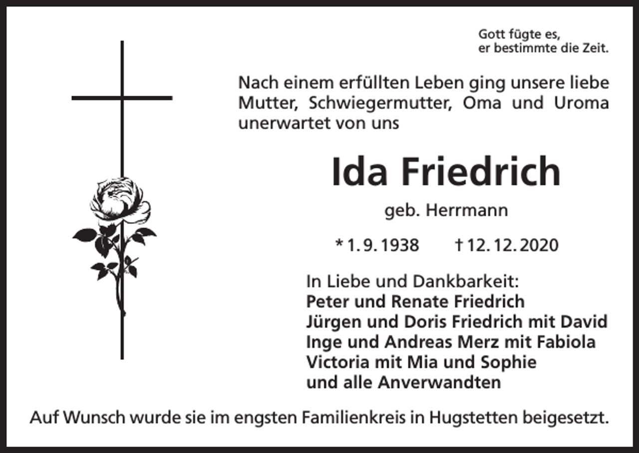 <p>Gott fügte es,<br />er bestimmte die Zeit.</p><p>Nach einem erfüllten Leben ging unsere liebe<br />Mutter, Schwiegermutter, Oma und Uroma<br />unerwartet von uns</p><p>Ida Friedrich<br />geb. Herrmann<br />* 1. 9. 1938 † 12. 12. 2020<br />In Liebe und Dankbarkeit:<br />Peter und Renate Friedrich<br />Jürgen und Doris Friedrich mit David<br />Inge und Andreas Merz mit Fabiola<br />Victoria mit Mia und Sophie<br />und alle Anverwandten<br />Auf Wunsch wurde sie im engsten Familienkreis in Hugstetten beigesetzt.</p>