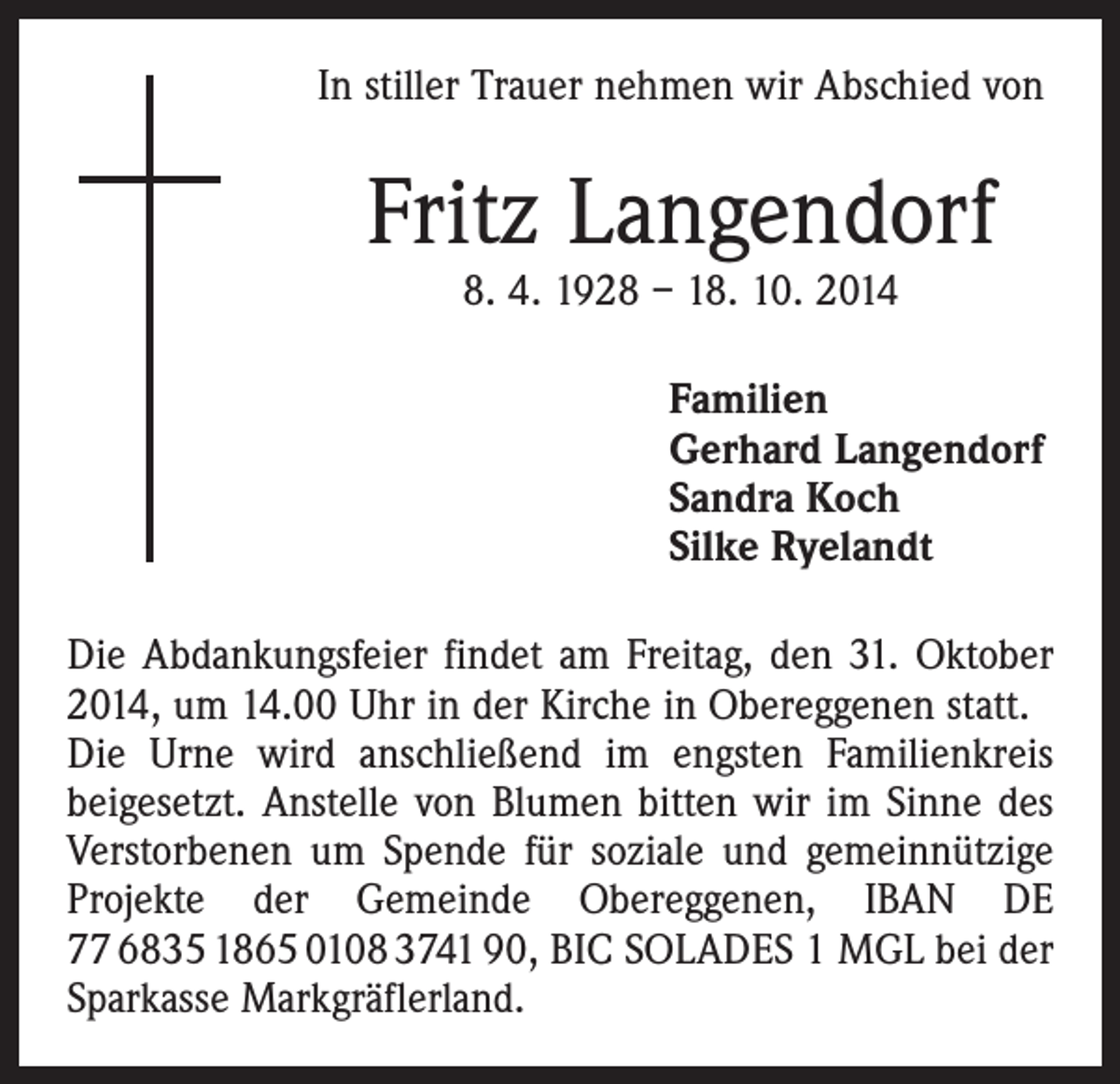 <p>In stiller Trauer nehmen wir Abschied von</p><p>Fritz Langendorf<br />8. 4. 1928 – 18. 10. 2014</p><p>Familien<br />Gerhard Langendorf<br />Sandra Koch<br />Silke Ryelandt<br />Die Abdankungsfeier findet am Freitag, den 31. Oktober<br />2014, um 14.00 Uhr in der Kirche in Obereggenen statt.<br />Die Urne wird anschließend im engsten Familienkreis<br />beigesetzt. Anstelle von Blumen bitten wir im Sinne des<br />Verstorbenen um Spende für soziale und gemeinnützige<br />Projekte der Gemeinde Obereggenen, IBAN DE<br />77 6835 1865 0108 3741 90, BIC SOLADES 1 MGL bei der<br />Sparkasse Markgräflerland.</p>