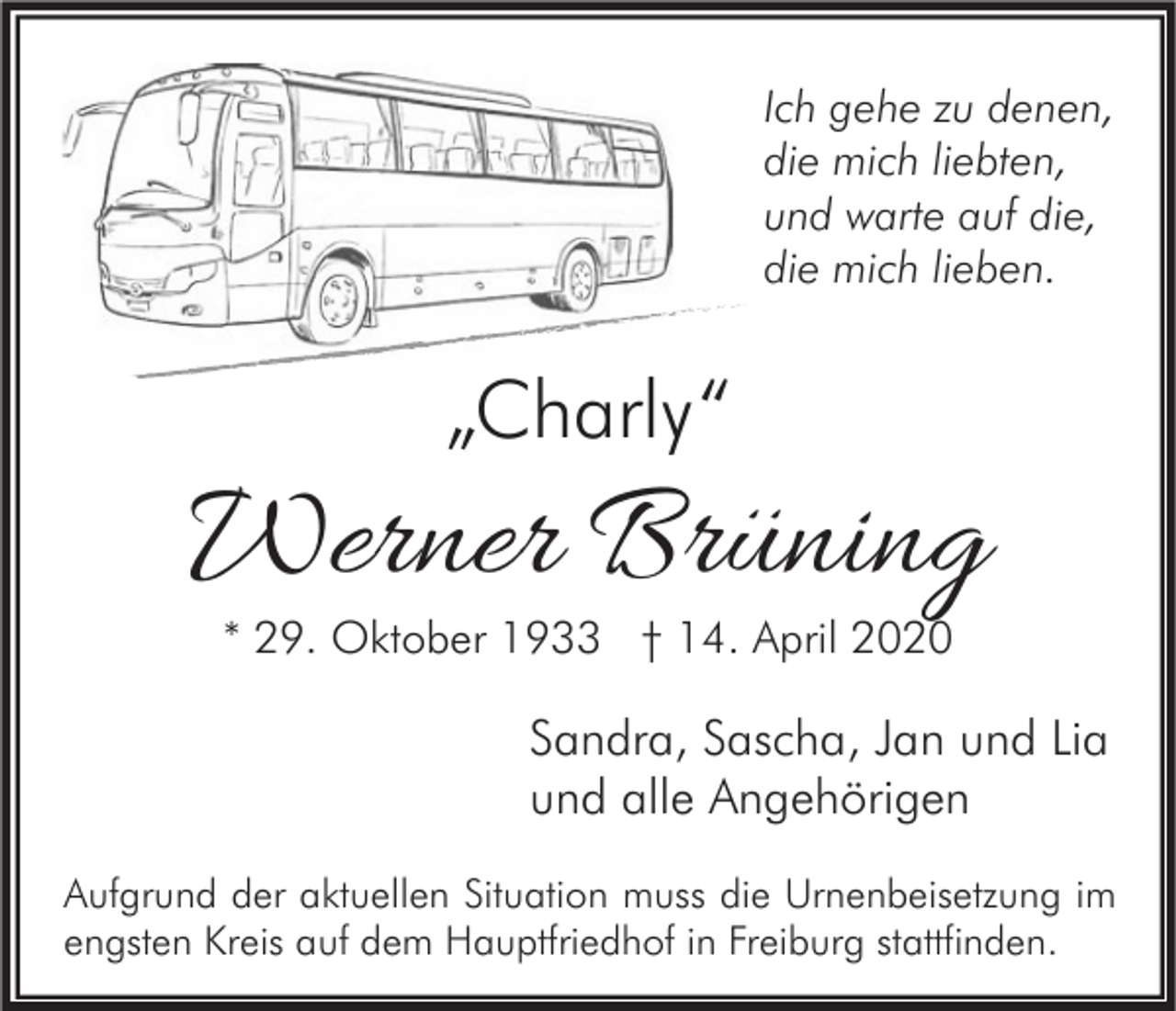 <p>Ich gehe zu denen,<br />die mich liebten,<br />und warte auf die,<br />die mich lieben.</p><p>„Charly“</p><p>Werner Brüning<br />* 29. Oktober 1933 † 14. April 2020</p><p>Sandra, Sascha, Jan und Lia<br />und alle Angehörigen<br />Aufgrund der aktuellen Situation muss die Urnenbeisetzung im<br />engsten Kreis auf dem Hauptfriedhof in Freiburg stattfinden.</p>