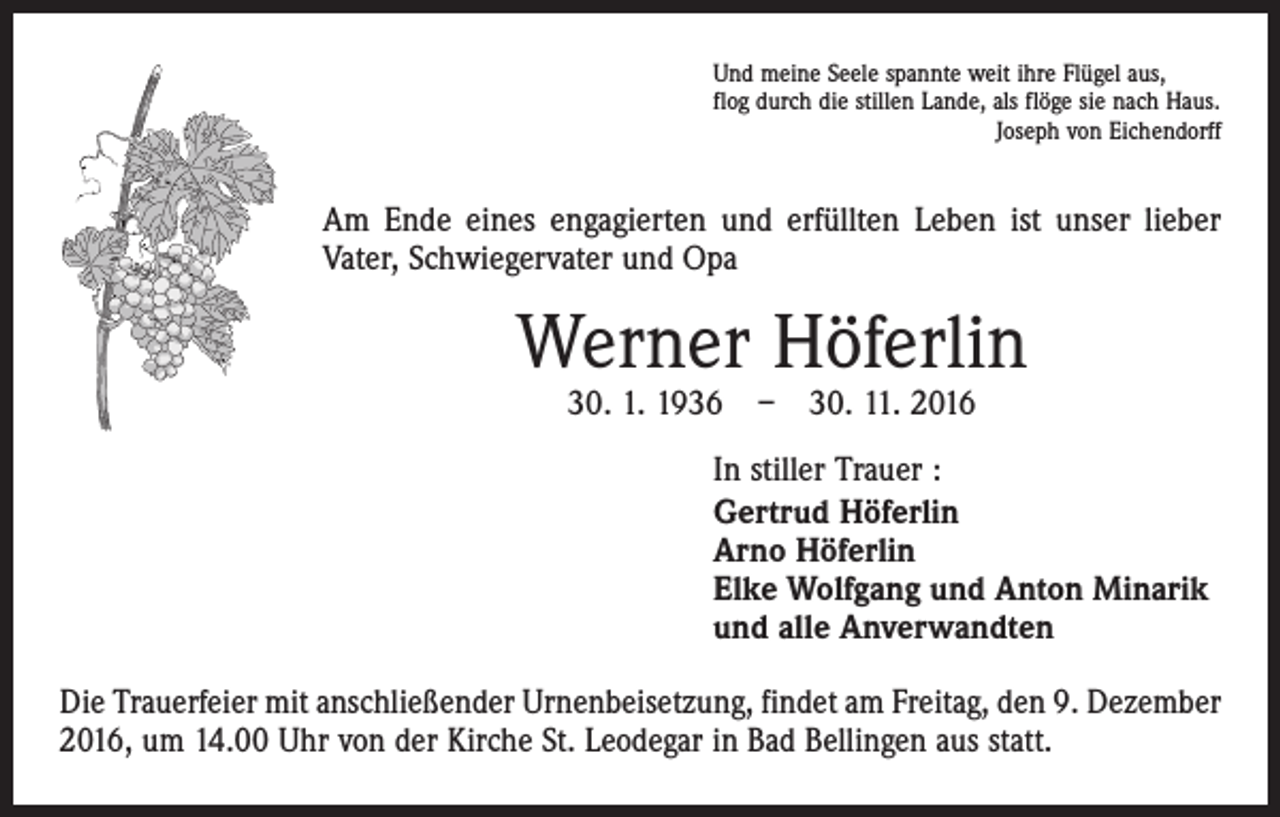 <p>Und meine Seele spannte weit ihre Flügel aus,<br />flog durch die stillen Lande, als flöge sie nach Haus.<br />Joseph von Eichendorff</p><p>Am Ende eines engagierten und erfüllten Leben ist unser lieber<br />Vater, Schwiegervater und Opa</p><p>Werner Höferlin<br />30. 1. 1936 – 30. 11. 2016</p><p>In stiller Trauer :<br />Gertrud Höferlin<br />Arno Höferlin<br />Elke Wolfgang und Anton Minarik<br />und alle Anverwandten<br />Die Trauerfeier mit anschließender Urnenbeisetzung, findet am Freitag, den 9. Dezember<br />2016, um 14.00 Uhr von der Kirche St. Leodegar in Bad Bellingen aus statt.</p>