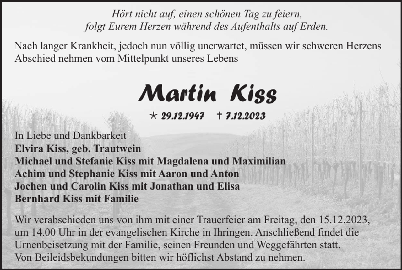 <p>Hört nicht auf, einen schönen Tag zu feiern,<br />folgt Eurem Herzen während des Aufenthalts auf Erden.<br />Nach langer Krankheit, jedoch nun völlig unerwartet, müssen wir schweren Herzens<br />Abschied nehmen vom Mittelpunkt unseres Lebens</p><p>Martin Kiss<br />* 29.12.1947</p><p>† 7.12.2023</p><p>In Liebe und Dankbarkeit<br />Elvira Kiss, geb. Trautwein<br />Michael und Stefanie Kiss mit Magdalena und Maximilian<br />Achim und Stephanie Kiss mit Aaron und Anton<br />Jochen und Carolin Kiss mit Jonathan und Elisa<br />Bernhard Kiss mit Familie<br />Wir verabschieden uns von ihm mit einer Trauerfeier am Freitag, den 15.12.2023,<br />um 14.00 Uhr in der evangelischen Kirche in Ihringen. Anschließend findet die<br />Urnenbeisetzung mit der Familie, seinen Freunden und Weggefährten statt.<br />Von Beileidsbekundungen bitten wir höflichst Abstand zu nehmen.</p>