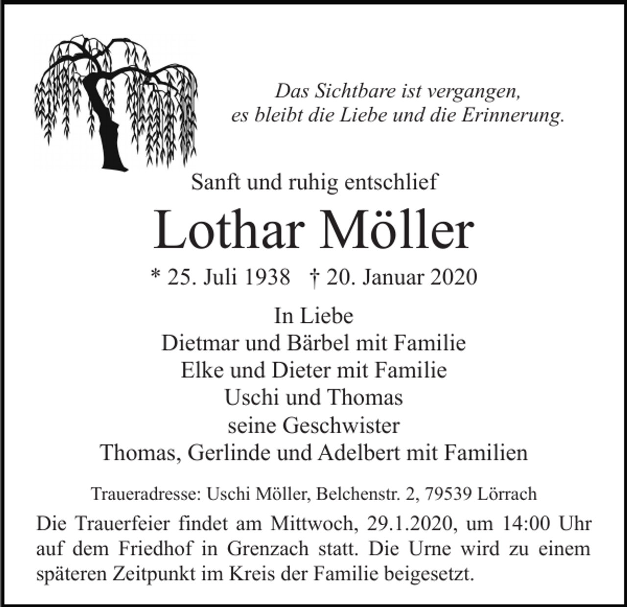 <p>Das Sichtbare ist vergangen,<br />es bleibt die Liebe und die Erinnerung.</p><p>Sanft und ruhig entschlief</p><p>Lothar Möller<br />* 25. Juli 1938 † 20. Januar 2020<br />In Liebe<br />Dietmar und Bärbel mit Familie<br />Elke und Dieter mit Familie<br />Uschi und Thomas<br />seine Geschwister<br />Thomas, Gerlinde und Adelbert mit Familien<br />Traueradresse: Uschi Möller, Belchenstr. 2, 79539 Lörrach</p><p>Die Trauerfeier findet am Mittwoch, 29.1.2020, um 14:00 Uhr<br />auf dem Friedhof in Grenzach statt. Die Urne wird zu einem<br />späteren Zeitpunkt im Kreis der Familie beigesetzt.</p>