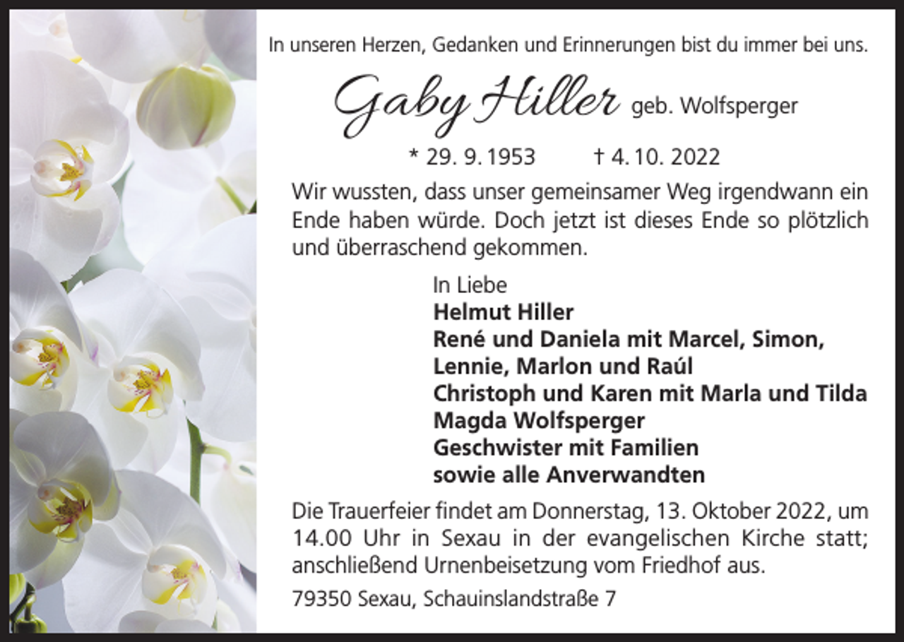 <p>In unseren Herzen, Gedanken und Erinnerungen bist du immer bei uns.</p><p>Gaby Hiller<br />* 29. 9. 1953</p><p>geb. Wolfsperger</p><p>† 4. 10. 2022</p><p>Wir wussten, dass unser gemeinsamer Weg irgendwann ein<br />Ende haben würde. Doch jetzt ist dieses Ende so plötzlich<br />und überraschend gekommen.<br />In Liebe<br />Helmut Hiller<br />René und Daniela mit Marcel, Simon,<br />Lennie, Marlon und Raúl<br />Christoph und Karen mit Marla und Tilda<br />Magda Wolfsperger<br />Geschwister mit Familien<br />sowie alle Anverwandten<br />Die Trauerfeier findet am Donnerstag, 13. Oktober 2022, um<br />14.00 Uhr in Sexau in der evangelischen Kirche statt;<br />anschließend Urnenbeisetzung vom Friedhof aus.<br />79350 Sexau, Schauinslandstraße 7</p>