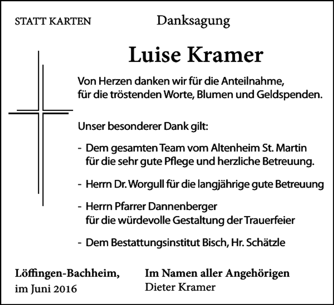 <p>STATT KARTEN</p><p>Danksagung</p><p>Luise Kramer</p><p>Von Herzen danken wir für die Anteilnahme,<br />für die tröstenden Worte, Blumen und Geldspenden.<br />Unser besonderer Dank gilt:<br />- Dem gesamten Team vom Altenheim St. Martin<br />für die sehr gute Pflege und herzliche Betreuung.<br />- Herrn Dr. Worgull für die langjährige gute Betreuung<br />- Herrn Pfarrer Dannenberger<br />für die würdevolle Gestaltung der Trauerfeier<br />- Dem Bestattungsinstitut Bisch, Hr. Schätzle</p><p>Löffingen-Bachheim,<br />im Juni 2016</p><p>Im Namen aller Angehörigen<br />Dieter Kramer</p>