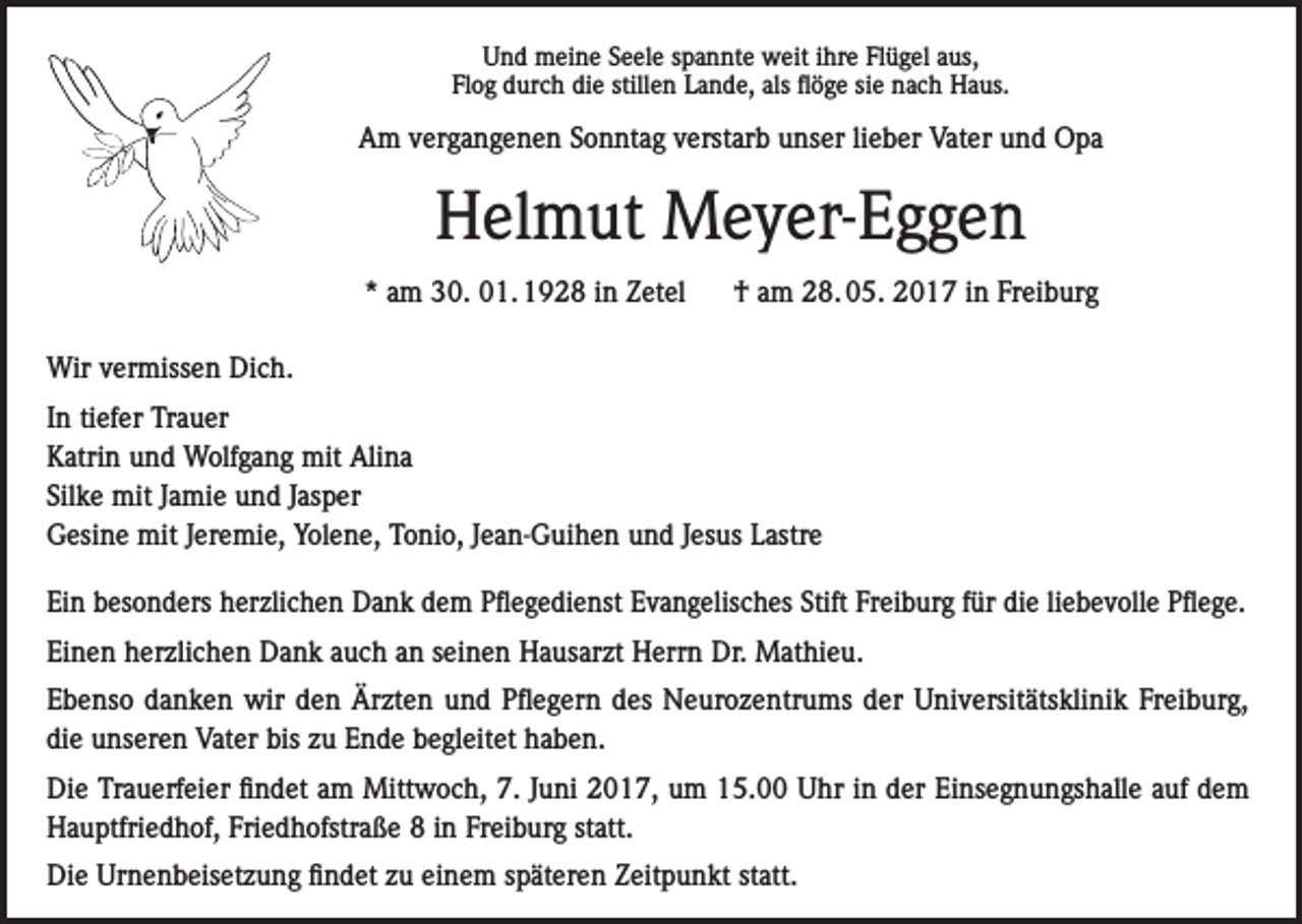 <p>Und meine Seele spannte weit ihre Flügel aus,<br />Flog durch die stillen Lande, als flöge sie nach Haus.</p><p>Am vergangenen Sonntag verstarb unser lieber Vater und Opa</p><p>Helmut Meyer-Eggen<br />* am 30. 01. 1928 in Zetel</p><p>† am 28. 05. 2017 in Freiburg</p><p>Wir vermissen Dich.<br />In tiefer Trauer<br />Katrin und Wolfgang mit Alina<br />Silke mit Jamie und Jasper<br />Gesine mit Jeremie, Yolene, Tonio, Jean-Guihen und Jesus Lastre<br />Ein besonders herzlichen Dank dem Pflegedienst Evangelisches Stift Freiburg für die liebevolle Pflege.<br />Einen herzlichen Dank auch an seinen Hausarzt Herrn Dr. Mathieu.<br />Ebenso danken wir den Ärzten und Pflegern des Neurozentrums der Universitätsklinik Freiburg,<br />die unseren Vater bis zu Ende begleitet haben.<br />Die Trauerfeier findet am Mittwoch, 7. Juni 2017, um 15.00 Uhr in der Einsegnungshalle auf dem<br />Hauptfriedhof, Friedhofstraße 8 in Freiburg statt.<br />Die Urnenbeisetzung findet zu einem späteren Zeitpunkt statt.</p>