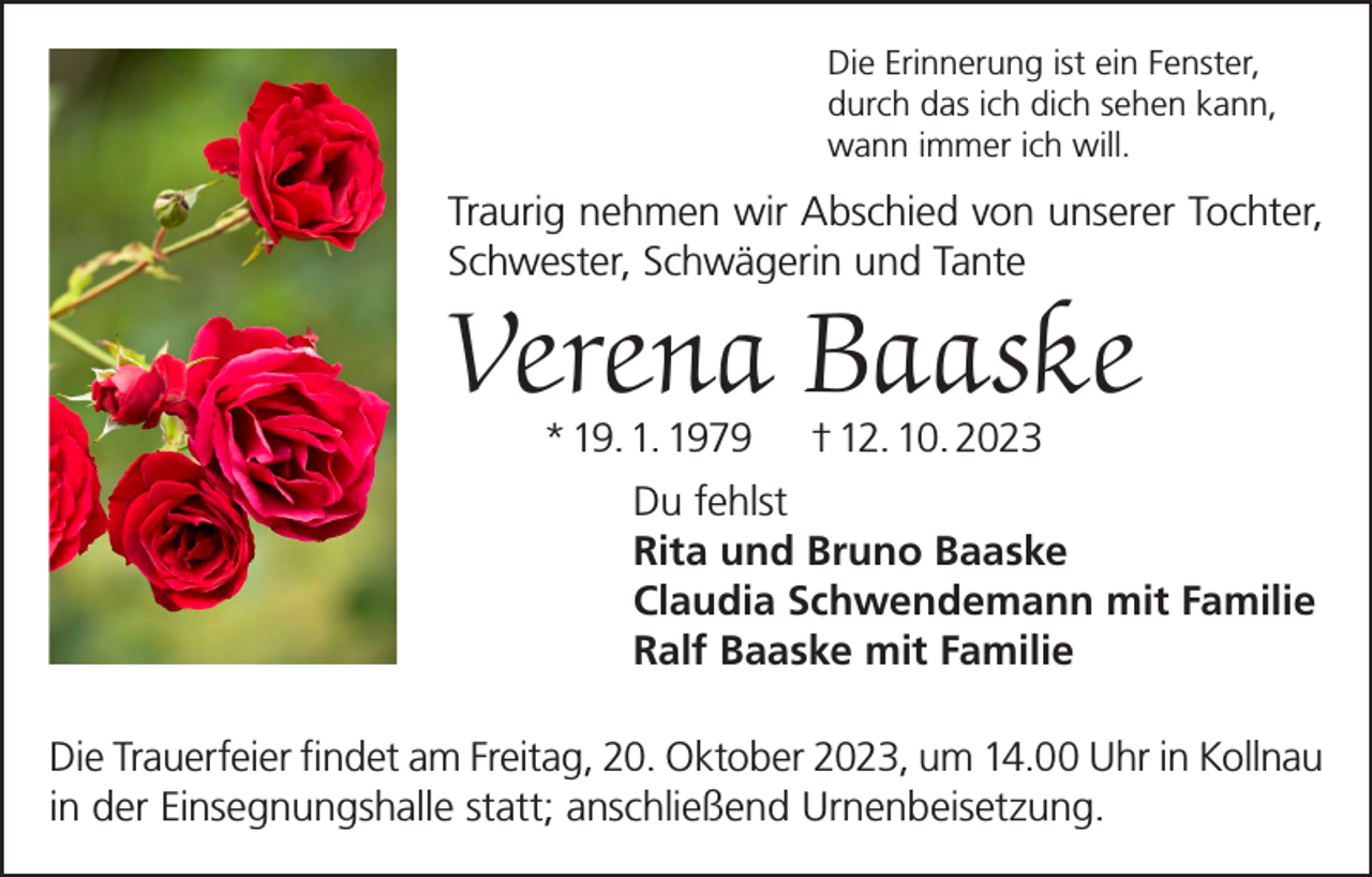 <p>Die Erinnerung ist ein Fenster,<br />durch das ich dich sehen kann,<br />wann immer ich will.</p><p>Traurig nehmen wir Abschied von unserer Tochter,<br />Schwester, Schwägerin und Tante</p><p>Verena Baaske<br />* 19. 1. 1979</p><p>† 12. 10. 2023</p><p>Du fehlst<br />Rita und Bruno Baaske<br />Claudia Schwendemann mit Familie<br />Ralf Baaske mit Familie<br />Die Trauerfeier findet am Freitag, 20. Oktober 2023, um 14.00 Uhr in Kollnau<br />in der Einsegnungshalle statt; anschließend Urnenbeisetzung.</p>