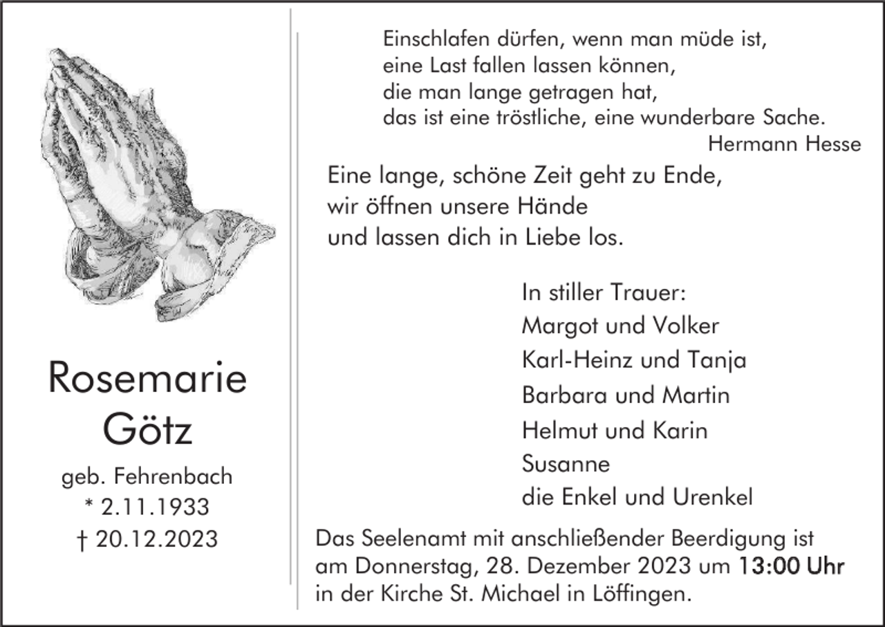 <p>Einschlafen dürfen, wenn man müde ist,<br />eine Last fallen lassen können,<br />die man lange getragen hat,<br />das ist eine tröstliche, eine wunderbare Sache.<br />Hermann Hesse</p><p>Eine lange, schöne Zeit geht zu Ende,<br />wir öffnen unsere Hände<br />und lassen dich in Liebe los.</p><p>Rosemarie<br />Götz<br />geb. Fehrenbach<br />* 2.11.1933<br />† 20.12.2023</p><p>In stiller Trauer:<br />Margot und Volker<br />Karl-Heinz und Tanja<br />Barbara und Martin<br />Helmut und Karin<br />Susanne<br />die Enkel und Urenkel<br />Das Seelenamt mit anschließender Beerdigung ist<br />am Donnerstag, 28. Dezember 2023 um 13:00 Uhr<br />in der Kirche St. Michael in Löffingen.</p>