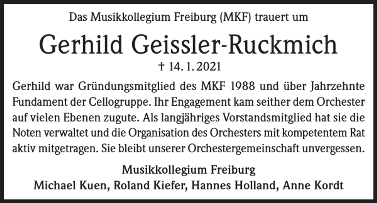 <p>Das Musikkollegium Freiburg (MKF) trauert um</p><p>Gerhild Geissler-Ruckmich<br />† 14. 1. 2021</p><p>Gerhild war Gründungsmitglied des MKF 1988 und über Jahrzehnte<br />Fundament der Cellogruppe. Ihr Engagement kam seither dem Orchester<br />auf vielen Ebenen zugute. Als langjähriges Vorstandsmitglied hat sie die<br />Noten verwaltet und die Organisation des Orchesters mit kompetentem Rat<br />aktiv mitgetragen. Sie bleibt unserer Orchestergemeinschaft unvergessen.<br />Musikkollegium Freiburg<br />Michael Kuen, Roland Kiefer, Hannes Holland, Anne Kordt</p>