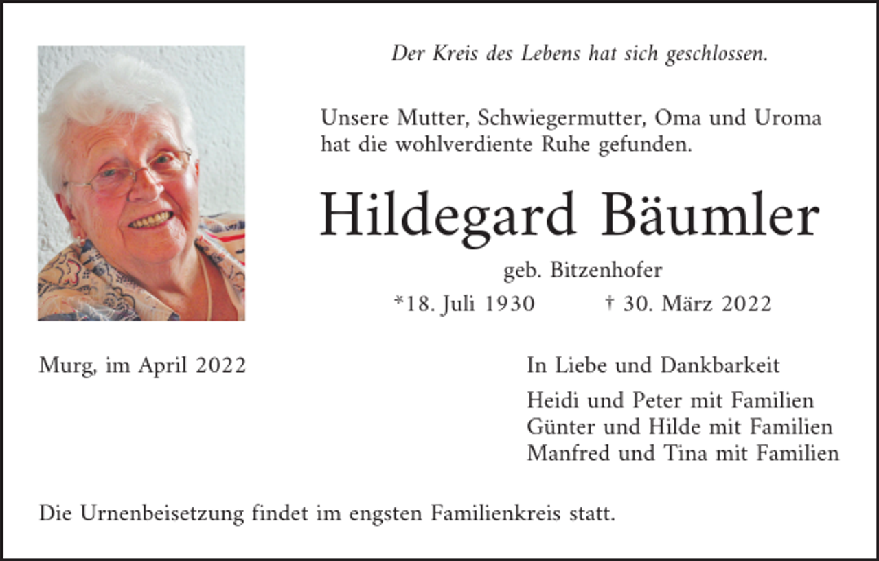 <p>Der Kreis des Lebens hat sich geschlossen.<br />Unsere Mutter, Schwiegermutter, Oma und Uroma<br />hat die wohlverdiente Ruhe gefunden.</p><p>Hildegard Bäumler<br />geb. Bitzenhofer<br />*18. Juli 1930<br />† 30. März 2022<br />Murg, im April 2022</p><p>In Liebe und Dankbarkeit<br />Heidi und Peter mit Familien<br />Günter und Hilde mit Familien<br />Manfred und Tina mit Familien</p><p>Die Urnenbeisetzung findet im engsten Familienkreis statt.</p>