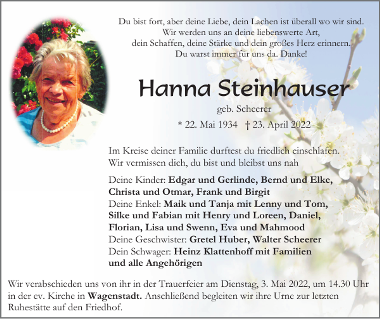 <p>Du bist fort, aber deine Liebe, dein Lachen ist überall wo wir sind.<br />Wir werden uns an deine liebenswerte Art,<br />dein Schaffen, deine Stärke und dein großes Herz erinnern.<br />Du warst immer für uns da. Danke!</p><p>Hanna Steinhauser<br />geb. Scheerer<br />* 22. Mai 1934 † 23. April 2022<br />Im Kreise deiner Familie durftest du friedlich einschlafen.<br />Wir vermissen dich, du bist und bleibst uns nah<br />Deine Kinder: Edgar und Gerlinde, Bernd und Elke,<br />Christa und Otmar, Frank und Birgit<br />Deine Enkel: Maik und Tanja mit Lenny und Tom,<br />Silke und Fabian mit Henry und Loreen, Daniel,<br />Florian, Lisa und Swenn, Eva und Mahmood<br />Deine Geschwister: Gretel Huber, Walter Scheerer<br />Dein Schwager: Heinz Klattenhoff mit Familien<br />und alle Angehörigen<br />Wir verabschieden uns von ihr in der Trauerfeier am Dienstag, 3. Mai 2022, um 14.30 Uhr<br />in der ev. Kirche in Wagenstadt. Anschließend begleiten wir ihre Urne zur letzten<br />Ruhestätte auf den Friedhof.</p>