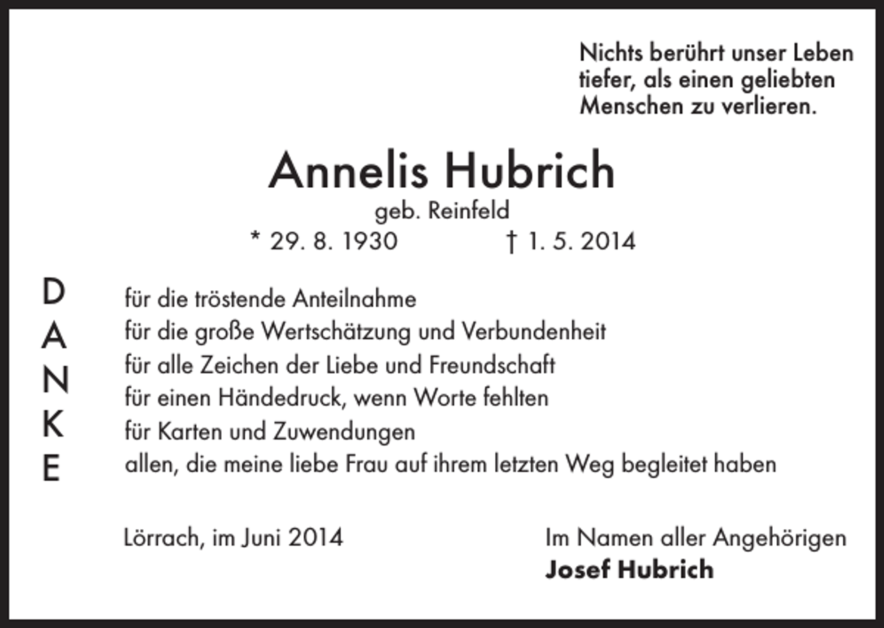 <p>Nichts berührt unser Leben<br />tiefer, als einen geliebten<br />Menschen zu verlieren.</p><p>Annelis Hubrich</p><p>geb. Reinfeld<br />* 29. 8. 1930 † 1. 5. 2014</p><p>D<br />A<br />N<br />K<br />E</p><p>für die tröstende Anteilnahme<br />für die große Wertschätzung und Verbundenheit<br />für alle Zeichen der Liebe und Freundschaft<br />für einen Händedruck, wenn Worte fehlten<br />für Karten und Zuwendungen<br />allen, die meine liebe Frau auf ihrem letzten Weg begleitet haben<br />Lörrach, im Juni 2014</p><p>Im Namen aller Angehörigen<br />Josef Hubrich</p>